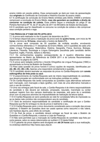 ensino médio em escola pública. Essa comprovação se dará por meio da apresentação
dos originais do Certificado de Conclusão e Histórico Escolar do ensino médio.
6.7 A certificação de conclusão do Ensino Médio emitidas pelo DESU, ENEM e similares
comprovam a conclusão do Ensino Médio, mas não garantem ao candidato o direito de
concorrer na condição de cotista. Esse critério segue a orientação do artigo 5º da
Portaria Normativa Nº 16, de 27 de julho de 2011 do Ministério de Estado da Educação.
6.8 O candidato que for classificado no concurso na condição de cotista e não comprovar
essa condição perderá a vaga.

7 DA PROVA DA 2ª FASE DO PS UFPA 2012
7.1 A prova será realizada no dia 4 (quatro) de dezembro de 2011.
7.2 O tempo disponível para a realização da prova será de quatro horas, com inicio às 14
horas e termino às 18 horas, observado o horário de Belém/PA.
7.3 A prova será composta de 55 questões de múltipla escolha, envolvendo
conhecimentos referentes a 11 disciplinas do Ensino Médio, com 5 questões de cada uma
delas: Língua Portuguesa, Matemática, História, Geografia, Física, Química, Biologia,
Literatura, Filosofia, Sociologia e Língua Estrangeira (escolhida pelo candidato dentre
Espanhol, Inglês, Francês, Italiano e Alemão).
7.3.1 Os conhecimentos exigidos corresponderão às 4 (quatro) diferentes áreas
apresentadas na Matriz de Referência do ENEM 2011 e às Leituras Recomendadas
disponíveis na página do CEPS.
7.4 A prova será redigida conforme o Acordo Ortográfico da Língua Portuguesa (1990) e
apresentada na forma de Boletim de Questões.
7.5 Para cada questão da prova haverá 5 (cinco) opções de resposta, identificadas por
(A), (B), (C), (D) e (E). Apenas uma responderá corretamente à questão.
7.6 O candidato deverá assinalar as respostas da prova no Cartão-Resposta com caneta
esferográfica de tinta preta ou azul.
7.7 O preenchimento do Cartão-Resposta será de inteira responsabilidade do candidato,
que deverá proceder em conformidade com as instruções contidas no cartão.
7.8 Do Cartão-Resposta não serão computadas as questões cujas alternativas estiverem
sem marcação, com marcação a lápis (grafite), com mais de uma alternativa marcada e
com o uso de corretivo.
7.9 Uma vez entregue pelo fiscal de sala, o Cartão-Resposta é de inteira responsabilidade
do candidato e não deverá ser dobrado, amassado, rasurado, manchado ou conter
qualquer registro fora dos campos destinados às respostas, sob pena de o candidato
arcar com os prejuízos advindos da impossibilidade de realização da leitura óptica.
7.10 O Cartão-Resposta só será substituído se nele for constatada falha de impressão ou
se os dados nele contidos não corresponderem aos do candidato.
7.11 Será de exclusiva responsabilidade do candidato a certificação de que o Cartão-
Resposta que lhe for entregue no dia da prova é realmente o seu.
7.12 O Cartão-Resposta será o único documento considerado para a correção das provas
objetivas. O Boletim de Questões deve ser usado apenas como rascunho e não valerá,
sob hipótese alguma, para efeito da correção.
7.13 Ao final da prova, o candidato deverá entregar ao fiscal de sala o Boletim de
Questões e o Cartão-Resposta, e assinar a Lista de Presença.
7.14 Não será permitido que a marcação do Cartão-Resposta do candidato seja feita por
outra pessoa, salvo os casos relacionados ao subitem 2.10 deste Edital.
7.15 O gabarito da prova objetiva será divulgado em até 24 horas após a sua realização,
no endereço eletrônico http://www.ceps.ufpa.br.



                                                                                        5
 
