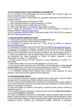 10 DA CLASSIFICAÇÃO E DOS CRITÉRIOS DE DESEMPATE
10.1 Os candidatos serão classificados por curso de opção, até o limite de vagas, em
ordem decrescente dos pontos obtidos;
10.2 Em caso de empate, a classificação dos candidatos obedecerá sucessivamente aos
seguintes critérios:
I- maior nota padronizada em Redação (1ª Fase);
II- maior nota padronizada em Língua Portuguesa na 2a Fase;
III- maior nota padronizada em Matemática na 2a Fase;
IV- idade: será classificado o candidato de maior idade cronológica.
10.3 A relação de classificados no PS UFPA 2012 será divulgada na Internet, no
endereço eletrônico http://www.ceps.ufpa.br
10.4 Os candidatos poderão verificar a pontuação obtida no PS UFPA 2012 no endereço
eletrônico http://www.ceps.ufpa.br.

11 DOS RECURSOS ADMINISTRATIVOS
11.1 Serão aceitos recursos dentro do prazo de até 48 horas após:
a) a publicação deste Edital no Diário Oficial da União;
b) a divulgação do gabarito da prova da 2ª Fase (Prova da UFPA) no endereço
http://www.ceps.ufpa.br ;
c) a divulgação do resultado final do PS UFPA 2012 no endereço http://www.ceps.ufpa.br.
11.2 Os recursos deverão ser dirigidos à Comissão Permanente de Processos Seletivos
(COPERPS) e protocolados, no horário de 8h às 12h ou de 14h às 17h, no Protocolo
Geral da UFPA, localizado no térreo do prédio da Reitoria, sito à Rua Augusto Correa, n.º
1, Cidade Universitária Prof. José da Silveira Netto, bairro do Guamá, CEP 66075-110, ou
nas secretarias dos Campi localizados no interior do Estado, respeitado o prazo
mencionado no subitem 11.1 deste Edital.
11.3 Serão aceitos recursos via FAX, observado o prazo estabelecido no subitem 11.1
deste Edital.
11.4 Não serão aceitos recursos via correio eletrônico ou fora do prazo.
11.5 Os recursos serão apreciados pela COPERPS e as decisões serão emitidas em até
três dias úteis após o encerramento do prazo estabelecido no subitem 11.1 deste Edital.
11.6 Em nenhuma hipótese serão aceitos pedidos de revisão de recursos.
11.7 A COPERPS constitui última instância para recurso, sendo soberana em suas
decisões, razão pela qual não caberão recursos adicionais.

12 DAS DISPOSIÇÕES FINAIS
12.1 A inscrição do candidato implicará a aceitação das normas para o concurso público
contidas nos comunicados, neste Edital e aditivos a serem publicados.
12.2 É de inteira responsabilidade do(a) candidato(a) acompanhar todos os atos, editais e
comunicados referentes a este concurso público que sejam publicados no Diário Oficial da
União e/ou divulgados na Internet.
12.3 Não serão dadas, por telefone, informações a respeito de datas, locais e horários de
realização da prova.
12.4 O candidato deverá comparecer ao local da prova munido do Cartão de Inscrição e
do documento original de identidade.
12.5 Serão considerados documentos de identidade: carteira expedida pelos Comandos
Militares, pelas Secretarias de Segurança Pública, pelos Institutos de Identificação e pelos
Corpos de Bombeiros Militares; carteira expedida pelos órgãos fiscalizadores de exercício
profissional (ordens, conselhos etc.); passaporte brasileiro; certificado de reservista;

                                                                                           7
 