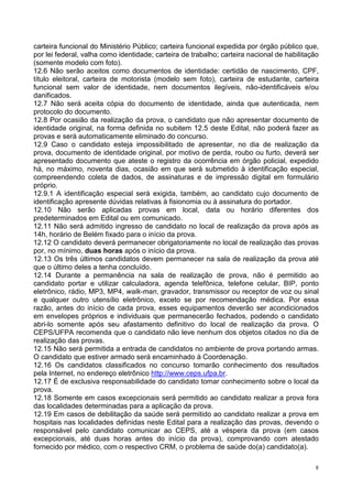 carteira funcional do Ministério Público; carteira funcional expedida por órgão público que,
por lei federal, valha como identidade; carteira de trabalho; carteira nacional de habilitação
(somente modelo com foto).
12.6 Não serão aceitos como documentos de identidade: certidão de nascimento, CPF,
título eleitoral, carteira de motorista (modelo sem foto), carteira de estudante, carteira
funcional sem valor de identidade, nem documentos ilegíveis, não-identificáveis e/ou
danificados.
12.7 Não será aceita cópia do documento de identidade, ainda que autenticada, nem
protocolo do documento.
12.8 Por ocasião da realização da prova, o candidato que não apresentar documento de
identidade original, na forma definida no subitem 12.5 deste Edital, não poderá fazer as
provas e será automaticamente eliminado do concurso.
12.9 Caso o candidato esteja impossibilitado de apresentar, no dia de realização da
prova, documento de identidade original, por motivo de perda, roubo ou furto, deverá ser
apresentado documento que ateste o registro da ocorrência em órgão policial, expedido
há, no máximo, noventa dias, ocasião em que será submetido à identificação especial,
compreendendo coleta de dados, de assinaturas e de impressão digital em formulário
próprio.
12.9.1 A identificação especial será exigida, também, ao candidato cujo documento de
identificação apresente dúvidas relativas à fisionomia ou à assinatura do portador.
12.10 Não serão aplicadas provas em local, data ou horário diferentes dos
predeterminados em Edital ou em comunicado.
12.11 Não será admitido ingresso de candidato no local de realização da prova após as
14h, horário de Belém fixado para o início da prova.
12.12 O candidato deverá permanecer obrigatoriamente no local de realização das provas
por, no mínimo, duas horas após o início da prova.
12.13 Os três últimos candidatos devem permanecer na sala de realização da prova até
que o último deles a tenha concluído.
12.14 Durante a permanência na sala de realização de prova, não é permitido ao
candidato portar e utilizar calculadora, agenda telefônica, telefone celular, BIP, ponto
eletrônico, rádio, MP3, MP4, walk-man, gravador, transmissor ou receptor de voz ou sinal
e qualquer outro utensílio eletrônico, exceto se por recomendação médica. Por essa
razão, antes do início de cada prova, esses equipamentos deverão ser acondicionados
em envelopes próprios e individuais que permanecerão fechados, podendo o candidato
abri-lo somente após seu afastamento definitivo do local de realização da prova. O
CEPS/UFPA recomenda que o candidato não leve nenhum dos objetos citados no dia de
realização das provas.
12.15 Não será permitida a entrada de candidatos no ambiente de prova portando armas.
O candidato que estiver armado será encaminhado à Coordenação.
12.16 Os candidatos classificados no concurso tomarão conhecimento dos resultados
pela Internet, no endereço eletrônico http://www.ceps.ufpa.br.
12.17 É de exclusiva responsabilidade do candidato tomar conhecimento sobre o local da
prova.
12.18 Somente em casos excepcionais será permitido ao candidato realizar a prova fora
das localidades determinadas para a aplicação da prova.
12.19 Em casos de debilitação da saúde será permitido ao candidato realizar a prova em
hospitais nas localidades definidas neste Edital para a realização das provas, devendo o
responsável pelo candidato comunicar ao CEPS, até a véspera da prova (em casos
excepcionais, até duas horas antes do início da prova), comprovando com atestado
fornecido por médico, com o respectivo CRM, o problema de saúde do(a) candidato(a).

                                                                                            8
 