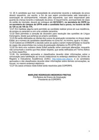 12. 20 A candidata que tiver necessidade de amamentar durante a realização da prova
deverá requerê-lo, por escrito, a fim de que sejam providenciadas sala reservada e
autorização de acompanhante, indicado pela requerente, que será responsável pela
guarda da criança durante a realização da prova. O requerimento, acompanhado de cópia
do cartão de inscrição, deverá ser entregue até 02/12/2011, na secretaria do CEPS ou
na secretaria do campus da UFPA onde a candidata fará a prova, no horário de 08h
às 12h ou de 14h às 17h.
12.21 Em hipótese alguma será permitido ao candidato realizar prova em sua residência,
de amigos ou parentes ou em uma unidade carcerária.
12.22 Será permitida a consulta de dicionário para resolução das questões de Língua
Estrangeira, desde que pertença ao próprio candidato.
12.23 Só serão efetivadas as ofertas dos cursos de graduação constantes no Anexo deste
Edital, se o número de candidatos classificados no curso for, no mínimo, igual a 10 (dez).
12.24 Caberá ao CONSEPE a decisão sobre as ações a serem implementadas no tocante
às vagas não preenchidas nos cursos de graduação ofertados no PS UFPA 2012.
12.25 Os itens e/ou subitens deste Edital poderão sofrer eventuais alterações, enquanto
não consumado o evento que lhes disser respeito, que serão retificados em Termo Aditivo
ou Aviso específico.
12.26. Os candidatos aprovados e classificados deverão obter informações sobre a
convocação para habilitação ao vínculo institucional no endereço eletrônico do Centro de
Registro e Indicadores Acadêmicos (CIAC): http://www.ciac.ufpa.br, e os candidatos
aprovados e não classificados deverão obter informações sobre demais convocações, se
houver, no mesmo endereço eletrônico.
12.27 Os casos omissos neste Edital serão resolvidos pela COPERPS.



                    MARLENE RODRIGUES MEDEIROS FREITAS
                       Pró-Reitora de Ensino de Graduação
                            Presidente da COPERPS




                                                                                         9
 
