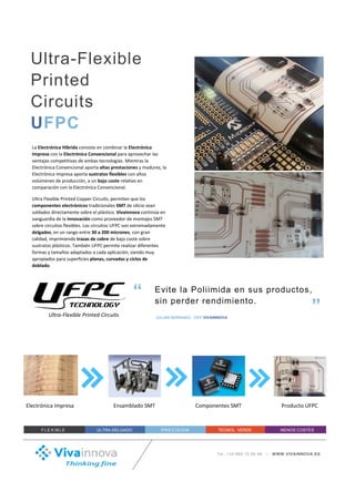 La Electrónica Híbrida consiste en combinar la Electrónica
Impresa con la Electrónica Convencional para aprovechar las
ventajas competitivas de ambas tecnologías. Mientras la
Electrónica Convencional aporta altas prestaciones y madurez, la
Electrónica Impresa aporta sustratos flexibles con altos
volúmenes de producción, a un bajo coste relativo en
comparación con la Electrónica Convencional.
Ultra Flexible Printed Copper Circuits, permiten que los
componentes electrónicos tradicionales SMT de silicio sean
soldados directamente sobre el plástico. Vivainnova continúa en
vanguardia de la innovación como proveedor de montajes SMT
sobre circuitos flexibles. Los circuitos UFPC son extremadamente
delgados, en un rango entre 30 a 200 micrones, con gran
calidad, imprimiendo trazas de cobre de alta conductividad
sobre sustratos plásticos de bajo coste. También UFPC permite
realizar diferentes formas y tamaños adaptados a cada
aplicación, siendo muy apropiados para superficies planas,
curvadas y ciclos de doblado.
Tel.:+34 868 10 96 96 | WWW.VIVAINNOVA.ES
Evite la Poliimida en sus productos,
sin perder rendimiento.
“
”JULIAN SERRANO; CEO VIVAINNOVA
FLE XIB LE ULTRA-DELGADO PREC IS IO N TECNOL. VERDE MENOS COSTES
Ultra-Flexible
Printed
Circuits
UFPC
Ultra-Flexible Printed Circuits
Electrónica Impresa Ensamblado SMT Componentes SMT Producto UFPC
 