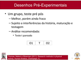 • Um grupo, teste pré pós
– Melhor, porém ainda fraco
– Sujeito a interferências da história, maturação e
testagem
– Análise recomendada:
• Teste t pareado
Desenhos Pré-Experimentais
12
O1 T O2
Thomas, Nelson e Silverman (2011). Research methods in physical
activity. Human Kinetics, Champaign, IL.
 