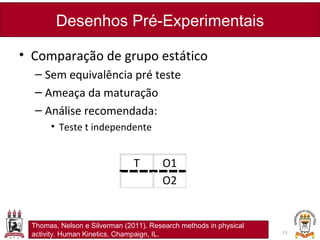 • Comparação de grupo estático
– Sem equivalência pré teste
– Ameaça da maturação
– Análise recomendada:
• Teste t independente
Desenhos Pré-Experimentais
13
T O1
O2
Thomas, Nelson e Silverman (2011). Research methods in physical
activity. Human Kinetics, Champaign, IL.
 