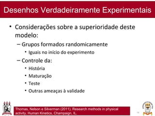 • Considerações sobre a superioridade deste
modelo:
– Grupos formados randomicamente
• Iguais no início do experimento
– Controle da:
• História
• Maturação
• Teste
• Outras ameaças à validade
Desenhos Verdadeiramente Experimentais
14
Thomas, Nelson e Silverman (2011). Research methods in physical
activity. Human Kinetics, Champaign, IL.
 