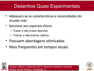• Adequam-se as características e necessidades do
mundo real;
• Sensíveis aos aspectos éticos
– Tratar x não-tratar doentes
– Treinar x não-treinar atletas
• Possuem abordagens otimizadas
• Mais frequentes em tempos atuais
Desenhos Quasi Experimentais
18
Thomas, Nelson e Silverman (2011). Research methods in physical
activity. Human Kinetics, Champaign, IL.
 