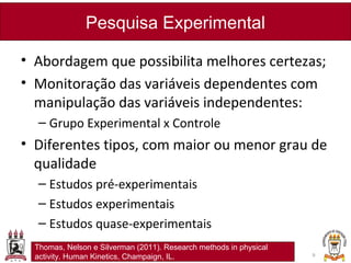 • Abordagem que possibilita melhores certezas;
• Monitoração das variáveis dependentes com
manipulação das variáveis independentes:
– Grupo Experimental x Controle
• Diferentes tipos, com maior ou menor grau de
qualidade
– Estudos pré-experimentais
– Estudos experimentais
– Estudos quase-experimentais
Pesquisa Experimental
9
Thomas, Nelson e Silverman (2011). Research methods in physical
activity. Human Kinetics, Champaign, IL.
 