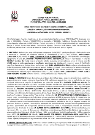 1
SERVIÇO PÚBLICO FEDERAL
UNIVERSIDADE FEDERAL DE PERNAMBUCO
PRÓ-REITORIA PARA ASSUNTOS ACADÊMICOS
EDITAL DO PROCESSO SELETIVO DE INGRESSO VESTIBULAR 2014
CURSOS DE GRADUAÇÃO NA MODALIDADE PRESENCIAL
- UNIDADES ACADÊMICAS DE RECIFE, VITÓRIA E AGRESTE -
A Pró-Reitoria para Assuntos Acadêmicos da Universidade Federal de Pernambuco (PROACAD/UFPE), de acordo com
a Lei nº 9.394/1996, a Portaria n
0
40/2007-MEC, as Resoluções n
o
25/2013 e 26/2013, do Conselho Coordenador de
Ensino, Pesquisa e Extensão (CCEPE/UFPE) e a Portaria Normativa nº 07/2013 desta Universidade e o presente Edital,
divulga as normas do Processo Seletivo Vestibular de Ingresso Vestibular 2014 para os cursos de Graduação na
modalidade presencial das Unidades Acadêmicas de Recife, Vitória de Santo Antão e Agreste.
1. INSCRIÇÕES: As inscrições serão realizadas exclusivamente via INTERNET, na página eletrônica da Comissão para
o Vestibular / Comissão de Processos Seletivos e Treinamentos (COVEST-COPSET-COPSET), www.COVEST-
COPSET.com.br, no período de 18 DE OUTUBRO A 03 DE NOVEMBRO DE 2013, e serão efetivadas somente após
o pagamento da taxa,. 1.1. VALORES E PAGAMENTO DA TAXA DE INSCRIÇÃO: A taxa de inscrição será no valor de
R$ 110,00 (cento e dez reais) para os candidatos a todos os cursos, com exceção dos cursos de Música, e de R$
120,00 (cento e vinte reais) para os candidatos aos Cursos de Música, pois requerem testes de habilidade
específica. O pagamento da taxa deverá ser feito até o dia 04 DE NOVEMBRO DE 2013, mediante quitação da Guia
de Recolhimento da União - GRU, em qualquer agência do Banco do Brasil, conforme instruções a serem divulgadas
no Manual do Candidato. 1.2. ISENÇÃO DA TAXA DE INSCRIÇÃO: Para solicitar isenção do pagamento da taxa, o
candidato deverá acessar a página eletrônica da COVEST-COPSET-COPSET, www.COVEST-COPSET.com.br, de 08 A
10 DE OUTUBRO DE 2013, conforme normas a serem publicadas nesse mesmo site.
2. ESCOLHA POR CURSO: No ato da inscrição, o candidato deverá fazer opção para uma única Unidade Acadêmica,
para um único curso ou para o conjunto Engenharias CTG, explicitando, quando for o caso, as preferências por turno
e entrada, salvo em se tratando de candidatos aos cursos de Música. 2.1. SEGUNDA OPÇÃO DE CURSO: Os
candidatos aos cursos de Música poderão, no ato da inscrição, escolher uma segunda opção de curso. Caso sejam
eliminados na prova/teste de habilidades específicas, estarão automaticamente concorrendo a esta segunda opção
de curso. 2.2. ESCOLHA DE HABILITAÇÕES PARA O CURSO DE MÚSICA - INSTRUMENTO - BACHARELADO: Os
candidatos ao curso de Música - Instrumento - Bacharelado deverão, no ato da inscrição, escolher uma única
habilitação entre Clarinete, Contrabaixo Acústico, Cravo, Flauta Doce, Flauta Transversal, Trompete, Percussão, Piano,
Saxofone, Trombone, Trompa, Violão, Viola, Violino e Violoncelo. 2.3. CANCELAMENTOS DE PREFERÊNCIAS: No
caso de cursos com mais de uma preferência de entrada e/ou turno, a UFPE se reserva o direito de cancelar uma ou
mais preferências, caso o número de candidatos classificados para essas preferências seja inferior a 10 (dez), ficando
os candidatos classificados automaticamente, incorporados às demais preferências em função daquelas indicadas no
formulário de inscrição. Caso o candidato não tenha indicado no formulário de inscrição uma das preferências em
que exista possibilidade de incorporação, deverá ser consultado sobre as incorporações possíveis. Em nenhuma
hipótese haverá devolução de taxas. 2.4. CURSOS DE OCEANOGRAFIA E ESTATÍSTICA: O Processo Seletivo para
ingresso em 2014 nos cursos de Oceanografia e Estatística, ambos do campus Recife, serão objeto de regras próprias,
uma vez utilizarão o Sistema de Seleção Unificada - SiSU, gerenciado pelo Ministério da Educação - MEC em parceria
com a UFPE. 2.5. INGRESSO EM 2014.2 - ENGENHARIAS CTG (RECIFE) E ENGENHARIA CIVIL (AGRESTE): As
vagas e regras de acesso aos cursos do conjunto Engenharias CTG - campus Recife e ao curso de Engenharia Civil -
campus Agreste para ingresso na segunda entrada, isto é, em 2014.2, terão normativos próprios.
3. GRUPOS DE CURSOS E VAGAS: No Processo Seletivo Vestibular para ingresso na UFPE em 2014 serão oferecidas
vagas por Unidade Acadêmica, curso, modalidade, entrada e turno, distribuídas em 9 (nove) grupos, de acordo com o
 