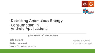 Detecting Anomalous Energy 
Consumption in 
Android Applications 
GENTES-CIN, UFPE 
September 10, 2014 
(based on Marco Couto's Msc thesis) 
João Saraiva 
jas@di.uminho.pt 
http://di.uminho.pt/~jas 
 