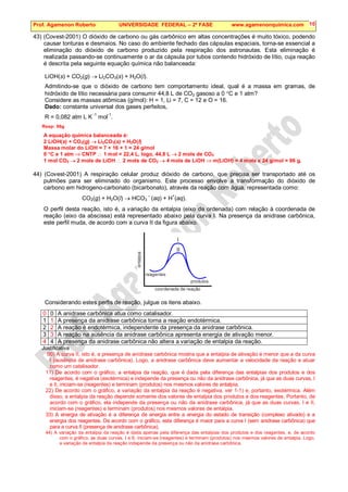 Prof. Agamenon Roberto UNIVERSIDADE FEDERAL – 2ª FASE www.agamenonquimica.com 10
43) (Covest-2001) O dióxido de carbono ou gás carbônico em altas concentrações é muito tóxico, podendo
causar tonturas e desmaios. No caso do ambiente fechado das cápsulas espaciais, torna-se essencial a
eliminação do dióxido de carbono produzido pela respiração dos astronautas. Esta eliminação é
realizada passando-se continuamente o ar da cápsula por tubos contendo hidróxido de lítio, cuja reação
é descrita pela seguinte equação química não balanceada:
LiOH(s) + CO2(g) → Li2CO3(s) + H2O(l).
Admitindo-se que o dióxido de carbono tem comportamento ideal, qual é a massa em gramas, de
hidróxido de lítio necessária para consumir 44,8 L de CO2 gasoso a 0 °C e 1 atm?
Considere as massas atômicas (g/mol): H = 1, Li = 7, C = 12 e O = 16.
Dado: constante universal dos gases perfeitos,
R = 0,082 atm L K
-1
mol-1
.
Resp: 96g
A equação química balanceada é:
2 LiOH(s) + CO2(g) → Li2CO3(s) + H2O(l)
Massa molar do LiOH = 7 + 16 + 1 = 24 g/mol
0 °C e 1 atm ⇒ CNTP ∴ 1 mol = 22,4 L, logo, 44,8 L → 2 mols de CO2
1 mol CO2 → 2 mols de LiOH ∴ 2 mols de CO2 → 4 mols de LiOH ⇒ m(LiOH) = 4 mols x 24 g/mol = 96 g.
44) (Covest-2001) A respiração celular produz dióxido de carbono, que precisa ser transportado até os
pulmões para ser eliminado do organismo. Este processo envolve a transformação do dióxido de
carbono em hidrogeno-carbonato (bicarbonato), através da reação com água, representada como:
CO2(g) + H2O(l) → HCO3
–
(aq) + H
+
(aq).
O perfil desta reação, isto é, a variação da entalpia (eixo da ordenada) com relação à coordenada de
reação (eixo da abscissa) está representado abaixo pela curva I. Na presença da anidrase carbônica,
este perfil muda, de acordo com a curva II da figura abaixo.
Considerando estes perfis de reação, julgue os itens abaixo.
0 0 A anidrase carbônica atua como catalisador.
1 1 A presença da anidrase carbônica torna a reação endotérmica.
2 2 A reação é endotérmica, independente da presença da anidrase carbônica.
3 3 A reação na ausência da anidrase carbônica apresenta energia de ativação menor.
4 4 A presença da anidrase carbônica não altera a variação de entalpia da reação.
Justificativa
00) A curva II, isto é, a presença de anidrase carbônica mostra que a entalpia de ativação é menor que a da curva
I (ausência de anidrase carbônica). Logo, a anidrase carbônica deve aumentar a velocidade da reação e atuar
como um catalisador.
11) De acordo com o gráfico, a entalpia da reação, que é dada pela diferença das entalpias dos produtos e dos
reagentes, é negativa (exotérmica) e independe da presença ou não da anidrase carbônica, já que as duas curvas, I
e II, iniciam-se (reagentes) e terminam (produtos) nos mesmos valores de entalpia.
22) De acordo com o gráfico, a variação da entalpia da reação é negativa, ver 1-1) e, portanto, exotérmica. Além
disso, a entalpia da reação depende somente dos valores de entalpia dos produtos e dos reagentes. Portanto, de
acordo com o gráfico, ela independe da presença ou não da anidrase carbônica, já que as duas curvas, I e II,
iniciam-se (reagentes) e terminam (produtos) nos mesmos valores de entalpia.
33) A energia de ativação é a diferença de energia entre a energia do estado de transição (complexo ativado) e a
energia dos reagentes. De acordo com o gráfico, esta diferença é maior para a curva I (sem anidrase carbônica) que
para a curva II (presença de anidrase carbônica).
44) A variação da entalpia da reação é dada apenas pela diferença das entalpias dos produtos e dos reagentes, e, de acordo
com o gráfico, as duas curvas, I e II, iniciam-se (reagentes) e terminam (produtos) nos mesmos valores de entalpia. Logo,
a variação de entalpia da reação independe da presença ou não da anidrase carbônica.
 