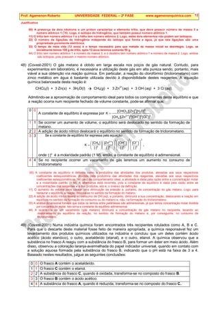 Prof. Agamenon Roberto UNIVERSIDADE FEDERAL – 2ª FASE www.agamenonquimica.com 12
Justificativa
00) A presença de dois nêutrons e um próton caracteriza o elemento trítio, que deve possuir número de massa 3 e
número atômico 1 (
1
H). Logo, é isótopo do hidrogênio, que também possui número atômico 1.
11) O trítio tem número atômico 1 e o hélio tem número atômico 2. Logo, estes dois elementos não podem ser isótopos.
22) O número de ligações de hidrogênio independe do isótopo que forma a água, já que tais ligações são uma
propriedade puramente eletrônica.
33) O tempo de meia vida (12 anos) é o tempo necessário para que metade da massa inicial se desintegre. Logo, se
inicialmente temos 100 g de trítio, após 12 anos teremos somente 50 g.
44) O trítio tem número atômico 1 e número de massa 3, e o deutério tem número atômico 1 e número de massa 2. Logo, ambos
são isótopos, pois possuem o mesmo número atômico.
48) (Covest-2001) O gás metano é obtido em larga escala nos poços de gás natural. Contudo, para
experimentos em laboratório, é necessária a utilização deste gás em alta pureza sendo, portanto, mais
viável a sua obtenção via reação química. Em particular, a reação do clorofórmio (triclorometano) com
zinco metálico em água é bastante utilizada devido à disponibilidade destes reagentes. A equação
química balanceada desta reação é:
CHCl3(l) + 3 Zn(s) + 3H2O(l)  CH4(g) + 3 Zn
2+
(aq) + 3 OH

(aq) + 3 Cl

(aq).
Admitindo-se a aproximação de comportamento ideal para todos os componentes deste equilíbrio e que
a reação ocorra num recipiente fechado de volume constante, pode-se afirmar que:
0 0
A constante de equilíbrio é expressa por
3
3
3
2
4
3
2
3
3
]
Cl
[
]
OH
[
]
Zn
][
CH
[
]
O
H
[
]
Zn
][
CHCl
[
K
−
−
+
= .
1 1 Se ocorrer um aumento de volume, o equilíbrio será deslocado no sentido da formação de
metano.
2 2 A adição de ácido nítrico deslocará o equilíbrio no sentido da formação de triclorometano.
3 3 Se a constante de equilíbrio for expressa pela equação:
3
o
3
o
3
o
2
o
4
]
[
]
Cl
[
]
[
]
OH
[
]
[
]
Zn
[
]
[
]
CH
[
K







 −







 −







 +








= ,
onde o
]
[ é a molaridade padrão (1 M), então, a constante de equilíbrio é adimensional.
4 4 Se no recipiente ocorrer um vazamento de gás teremos um aumento no consumo de
triclorometano
00) A constante de equilíbrio é definida como a produtória das atividades dos produtos, elevadas aos seus respectivos
coeficientes estequiométricos, dividida pela produtória das atividades dos reagentes, elevadas aos seus respectivos
coeficientes estequiométricos. No caso de comportamento ideal, a atividade é dada pela razão entre a concentração molar
e a molaridade padrão (1 M). A alternativa está incorreta, pois a constante de equilíbrio é dada pela razão entre as
concentrações dos reagentes e a dos produtos, isto é, o inverso da definição.
11) O aumento do volume deve causar uma diminuição da pressão e, portanto, da concentração do gás metano. Logo, para
restaurar o equilíbrio, a reação desloca-se no sentido da formação do metano.
22) A adição de ácido nítrico levará ao consumo de OH
-
(aq), e portanto, diminuirá a sua concentração, deslocando a reação em
equilíbrio no sentido da formação do consumo ou do metano e, não, na formação do triclorometano.
33) A análise dimensional fornece que todos os termos entre parênteses são adimensionais, já que temos concentração molar dividida
por concentração molar. Isto torna a constante de equilíbrio adimensional.
44) A ocorrência de um vazamento (gás metano) diminuirá a concentração de gás metano no recipiente, levando ao
deslocamento do equilíbrio da reação, no sentido de formação do metano e, por conseguinte, no consumo de
triclorometano.
49) (Covest-2001) Numa indústria química foram encontrados três recipientes rotulados como A, B e C.
Para que o descarte deste material fosse feito de maneira apropriada, a química responsável fez um
levantamento dos produtos químicos utilizados na indústria e concluiu que um deles contém ácido
acético (ácido etanóico), o outro, acetaldeído (etanal), e o outro, etanol. A química observou que a
substância no frasco A reagiu com a substância do frasco B, para formar um éster em meio ácido. Além
disso, observou a coloração laranja-avermelhada do papel indicador universal, quando em contato com
a solução aquosa formada pela substância do frasco B, indicando que o pH está na faixa de 3 a 4.
Baseado nestes resultados, julgue as seguintes conclusões:
0 0 O frasco A contém o acetaldeído.
1 1 O frasco C contém o etanol.
2 2 A substância do frasco C, quando é oxidada, transforma-se no composto do frasco B.
3 3 O frasco B contém o ácido acético.
4 4 A substância do frasco A, quando é reduzida, transforma-se no composto do frasco C.
 
