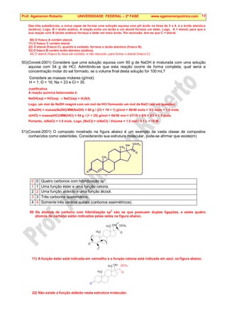 Prof. Agamenon Roberto UNIVERSIDADE FEDERAL – 2ª FASE www.agamenonquimica.com 13
Das três substâncias, a única capaz de formar uma solução aquosa com pH ácido na faixa de 3 a 4, é o ácido etanóico
(acético). Logo, B = ácido acético. A reação entre um ácido e um álcool fornece um éster. Logo, A = etanol, para que a
sua reação com B (ácido acético) forneça o éster em meio ácido. Por exclusão, tem-se que C = etanal.
00) O frasco A contém etanol.
11) O frasco C contém etanal.
22) O etanal (frasco C), quando é oxidado, fornece o ácido etanóico (frasco B).
33) O frasco B contém ácido etanóico (acético).
44) O etanol (frasco A) deve ser oxidado, e não reduzido, para formar o etanal (frasco C).
50)(Covest-2001) Considere que uma solução aquosa com 60 g de NaOH é misturada com uma solução
aquosa com 54 g de HCl. Admitindo-se que esta reação ocorre de forma completa, qual seria a
concentração molar do sal formado, se o volume final desta solução for 100 mL?
Considere as massas molares (g/mol):
H = 1; O = 16; Na = 23 e Cl = 35.
Justificativa
A reação química balanceada é:
NaOH(aq) + HCl(aq) → NaCl(aq) + H2O(l).
Logo, um mol de NaOH reagirá com um mol de HCl formando um mol da NaCl (sal em questão).
n(NaOH) = massa(NaOH)/MM(NaOH) = 60 g / (23 + 16 + 1) g/mol = 60/40 mols = 3/2 mols = 1,5 mols.
n(HCl) = massa(HCl)/MM(HCl) = 54 g / (1 + 35) g/mol = 54/36 mol = 27/18 = 9/6 = 3/2 = 1,5 mols.
Portanto, n(NaCl) = 1,5 mols. Logo, [NaCl] = n(NaCl) / Volume = 1,5 mol / 0,1 L = 15 M.
51)(Covest-2001) O composto mostrado na figura abaixo é um exemplo da vasta classe de compostos
conhecidos como esteróides. Considerando sua estrutura molecular, pode-se afirmar que existe(m)
O
O
O
O
C
C
C
H
H
H
H
3
3
3
0 0 Quatro carbonos com hibridização sp
2
.
1 1 Uma função éster e uma função cetona.
2 2 Uma função aldeído e uma função álcool.
3 3 Três carbonos quaternários.
4 4 Somente três centros quirais (carbonos assimétricos).
00 Os átomos de carbono com hibridização sp
2
são os que possuem duplas ligações, e estes quatro
átomos de carbono estão indicados pelas setas na figura abaixo.
O
OCH3
O
H3C
H3C OH
11) A função éster está indicada em vermelho e a função cetona está indicada em azul, na figura abaixo.
O
OCH3
O
H3C
H3C OH
22) Não existe a função aldeído nesta estrutura molecular.
 