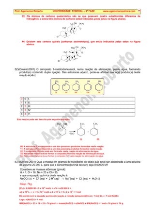 Prof. Agamenon Roberto UNIVERSIDADE FEDERAL – 2ª FASE www.agamenonquimica.com 14
33) Os átomos de carbono quaternários são os que possuem quatro substituintes diferentes de
hidrogênio, e estes três átomos de carbono estão indicados pelas setas na figura abaixo.
O
OCH3
O
H3C
H3C OH
44) Existem seis centros quirais (carbonos assimétricos), que estão indicados pelas setas na figura
abaixo.
O
OCH3
O
H3C
H3C OH
52)(Covest-2001) O composto 1-metilciclohexanol, numa reação de eliminação, perde água, formando
produto(s) contendo dupla ligação. Das estruturas abaixo, pode-se afirmar que o(s) produto(s) desta
reação é(são):
2
CH CH CH
O O
H H
3 3
(I) (II) (III) (IV) (V)
0 0 I.
1 1 II.
2 2 III.
3 3 IV.
4 4 V.
Esta reação pode ser descrita pela seguinte equação:
H3C OH CH2
+
CH3
H2O
-
(I) (II)
00) A estrutura (I) corresponde a um dos possíveis produtos formados nesta reação.
11) A estrutura (II) corresponde a um dos possíveis produtos formados nesta reação.
22) O composto (III) não pode ser formado nesta reação de eliminação de água.
33) Não existe maneira de se formar o composto (IV) nesta reação de eliminação de água.
44) Não existe maneira de se formar o composto (V) nesta reação de eliminação de água.
53) (Covest-2001) Qual a massa em gramas de hipoclorito de sódio que deve ser adicionada a uma piscina
de volume 20.000 L, para que a concentração final de cloro seja 0,00005 M?
Considere as massas atômicas (g/mol):
H = 1; O = 16; Na = 23 e Cl = 35,
e que a equação química desta reação é:
NaOCl (s) + Cl
–
(aq) + 2 H
+
(aq) → Na
+
(aq) + Cl2 (aq) + H2O (l)
Resp: 74g.
[Cl2] = 0,00005 M = 5 x 10
-5
mol/L = n/V = n/20.000 L =
n/2 x 10
4
L ⇒ n = 5 x 10
-5
mol/L x 2 x 10
4
L = 5 x 2 x 10
-1
= 1 mol
De acordo com a equação química da reação, a relação estequiométrica é: 1 mol Cl2 ⇔ 1 mol NaOCl.
Logo, n(NaOCl) = 1 mol.
MM(NaOCl) = 23 + 16 + 35 = 74 g/mol ⇒ massa(NaOCl) = n(NaOCl) x MM(NaOCl) = 1 mol x 74 g/mol = 74 g.
 