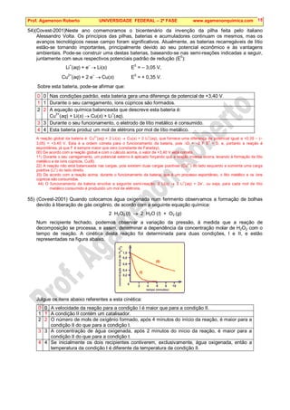 Prof. Agamenon Roberto UNIVERSIDADE FEDERAL – 2ª FASE www.agamenonquimica.com 15
54)(Covest-2001)Neste ano comemoramos o bicentenário da invenção da pilha feita pelo italiano
Alessandro Volta. Os princípios das pilhas, baterias e acumuladores continuam os mesmos, mas os
avanços tecnológicos nesse campo foram significativos. Atualmente, as baterias recarregáveis de lítio
estão-se tornando importantes, principalmente devido ao seu potencial econômico e às vantagens
ambientais. Pode-se construir uma destas baterias, baseando-se nas semi-reações indicadas a seguir,
juntamente com seus respectivos potenciais padrão de redução (E
0
):
Li+
(aq) + e–
→ Li(s) E0
= – 3,05 V,
Cu2+
(aq) + 2 e–
→ Cu(s) E0
= + 0,35 V.
Sobre esta bateria, pode-se afirmar que:
0 0 Nas condições padrão, esta bateria gera uma diferença de potencial de +3,40 V.
1 1 Durante o seu carregamento, íons cúpricos são formados.
2 2 A equação química balanceada que descreve esta bateria é:
Cu
2+
(aq) + Li(s) → Cu(s) + Li
+
(aq).
3 3 Durante o seu funcionamento, o eletrodo de lítio metálico é consumido.
4 4 Esta bateria produz um mol de elétrons por mol de lítio metálico.
A reação global da bateria é: Cu
2+
(aq) + 2 Li(s) → Cu(s) + 2 Li
+
(aq), que fornece uma diferença de potencial igual a +0,35 – (–
3,05) = +3,40 V. Esta é a ordem correta para o funcionamento da bateria, pois ∆G = –2 F E
0
 0, e, portanto a reação é
espontânea, já que F é sempre maior que zero (constante de Faraday).
00) De acordo com a reação global e com o cálculo acima, o valor de +3,40 V está correto.
11) Durante o seu carregamento, um potencial externo é aplicado forçando que a reação inversa ocorra, levando à formação de lítio
metálico e de íons cúpricos, Cu(II).
22) A reação não está balanceada nas cargas, pois existem duas cargas positivas (Cu
2+
) do lado esquerdo e somente uma carga
positiva (Li
+
) do lado direito.
33) De acordo com a reação acima, durante o funcionamento da bateria, que é um processo espontâneo, o lítio metálico e os íons
cúpricos são consumidos.
44) O funcionamento da bateria envolve a seguinte semi-reação: 2 Li(s) → 2 Li
+
(aq) + 2e
–
, ou seja, para cada mol de lítio
metálico consumido é produzido um mol de elétrons.
55) (Covest-2001) Quando colocamos água oxigenada num ferimento observamos a formação de bolhas
devido à liberação de gás oxigênio, de acordo com a seguinte equação química:
2 H2O2 (l) → 2 H2O (l) + O2 (g)
Num recipiente fechado, podemos observar a variação da pressão, à medida que a reação de
decomposição se processa, e assim, determinar a dependência da concentração molar de H2O2 com o
tempo de reação. A cinética desta reação foi determinada para duas condições, I e II, e estão
representadas na figura abaixo.
0,2
2
0
0,4
4
0,6
6
0,8
8
1,0
10
O
H
2
2
conce
ntração
molar
de
tempo (minutos)
(I)
(II)
Julgue os itens abaixo referentes a esta cinética:
0 0 A velocidade da reação para a condição I é maior que para a condição II.
1 1 A condição II contém um catalisador.
2 2 O número de mols de oxigênio formado, após 4 minutos do início da reação, é maior para a
condição II do que para a condição I.
3 3 A concentração de água oxigenada, após 2 minutos do início da reação, é maior para a
condição II do que para a condição I.
4 4 Se inicialmente os dois recipientes contiverem, exclusivamente, água oxigenada, então a
temperatura da condição I é diferente da temperatura da condição II.
 