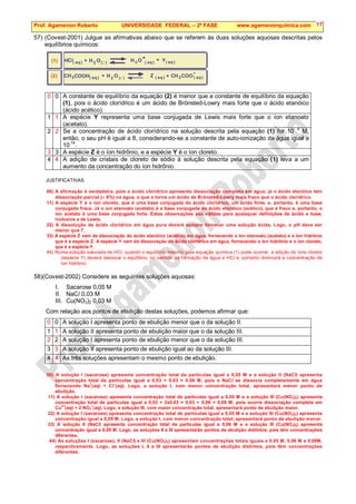 Prof. Agamenon Roberto UNIVERSIDADE FEDERAL – 2ª FASE www.agamenonquimica.com 17
57) (Covest-2001) Julgue as afirmativas abaixo que se referem às duas soluções aquosas descritas pelos
equilíbrios químicos:
O
O
O
( )
( )
( ) ( ) ( )
( )
( )
( )
aq aq aq
aq
aq
aq
H H
H
H
2
2
3
3 3
+
+
+
+
+ Y
Cl
(1)
(2)


CH CH
COOH Z COO
-
0 0 A constante de equilíbrio da equação (2) é menor que a constante de equilíbrio da equação
(1), pois o ácido clorídrico é um ácido de Brönsted-Lowry mais forte que o ácido etanóico
(ácido acético).
1 1 A espécie Y representa uma base conjugada de Lewis mais forte que o íon etanoato
(acetato).
2 2 Se a concentração de ácido clorídrico na solução descrita pela equação (1) for 10- 8
M,
então, o seu pH é igual a 8, considerando-se a constante de auto-ionização da água igual a
10-14
.
3 3 A espécie Z é o íon hidrônio, e a espécie Y é o íon cloreto.
4 4 A adição de cristais de cloreto de sódio à solução descrita pela equação (1) leva a um
aumento da concentração do íon hidrônio.
JUSTIFICATIVAS:
00) A afirmação é verdadeira, pois o ácido clorídrico apresenta dissociação completa em água; já o ácido etanóico tem
dissociação parcial (≈ 8%) na água, o que o torna um ácido de Brönsted-Lowry mais fraco que o ácido clorídrico.
11) A espécie Y é o íon cloreto, que é uma base conjugada do ácido clorídrico, um ácido forte, e, portanto, é uma base
conjugada fraca. Já o íon etanoato (acetato) é a base conjugada do ácido etanóico (acético), que é fraco e, portanto, o
íon acetato é uma base conjugada forte. Estas observações são válidas para quaisquer definições de ácido e base,
inclusive a de Lewis.
22) A dissolução de ácido clorídrico em água pura deverá sempre fornecer uma solução ácida. Logo, o pH deve ser
menor que 7.
33) A espécie Z vem da dissociação do ácido etanóico (acético) em água, fornecendo o íon etanoato (acetato) e o íon hidrônio
que é a espécie Z. A espécie Y vem da dissociação do ácido clorídrico em água, fornecendo o íon hidrônio e o íon cloreto,
que é a espécie Y.
44) Numa solução saturada de HCl, quando o equilíbrio descrito pela equação química (1) pode ocorrer, a adição de íons cloreto
(espécie Y) deverá deslocar o equilíbrio, no sentido da formação de água e HCl e, portanto diminuirá a concentração de
íon hidrônio.
58)(Covest-2002) Considere as seguintes soluções aquosas:
I. Sacarose 0,05 M
II. NaCl 0,03 M
III. Cu(NO3)2 0,03 M
Com relação aos pontos de ebulição destas soluções, podemos afirmar que:
0 0 A solução I apresenta ponto de ebulição menor que o da solução II.
1 1 A solução II apresenta ponto de ebulição maior que o da solução III.
2 2 A solução I apresenta ponto de ebulição menor que o da solução III.
3 3 A solução II apresenta ponto de ebulição igual ao da solução III.
4 4 As três soluções apresentam o mesmo ponto de ebulição.
00) A solução I (sacarose) apresenta concentração total de partículas igual a 0,05 M e a solução II (NaCl) apresenta
concentração total de partículas igual a 0,03 + 0,03 = 0,06 M, pois o NaCl se dissocia completamente em água
fornecendo Na
+
(aq) + Cl
–
(aq). Logo, a solução I, com menor concentração total, apresentará menor ponto de
ebulição.
11) A solução I (sacarose) apresenta concentração total de partículas igual a 0,05 M e a solução III (Cu(NO3)2) apresenta
concentração total de partículas igual a 0,03 + 2x0,03 = 0,03 + 0,06 = 0,09 M, pois ocorre dissociação completa em
Cu
2+
(aq) + 2 NO3
–
(aq). Logo, a solução III, com maior concentração total, apresentará ponto de ebulição maior.
22) A solução I (sacarose) apresenta concentração total de partículas igual a 0,05 M e a solução III (Cu(NO3)2) apresenta
concentração igual a 0,09 M. Logo, a solução I, com menor concentração total, apresentará ponto de ebulição menor.
33) A solução II (NaCl) apresenta concentração total de partículas igual a 0,06 M e a solução III (Cu(NO3)2) apresenta
concentração igual a 0,09 M. Logo, as soluções II e III apresentarão pontos de ebulição distintos, pois têm concentrações
diferentes.
44) As soluções I (sacarose), II (NaCl) e III (Cu(NO3)2) apresentam concentrações totais iguais a 0,05 M, 0,06 M e 0,09M,
respectivamente. Logo, as soluções I, II e III apresentarão pontos de ebulição distintos, pois têm concentrações
diferentes.
 