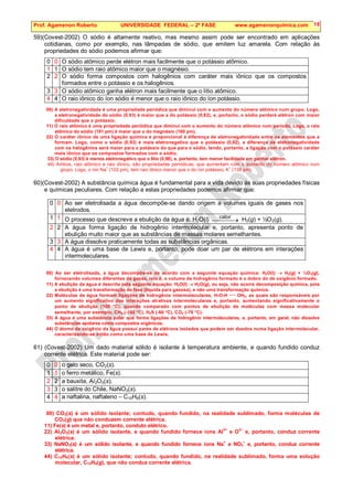 Prof. Agamenon Roberto UNIVERSIDADE FEDERAL – 2ª FASE www.agamenonquimica.com 18
59)(Covest-2002) O sódio é altamente reativo, mas mesmo assim pode ser encontrado em aplicações
cotidianas, como por exemplo, nas lâmpadas de sódio, que emitem luz amarela. Com relação às
propriedades do sódio podemos afirmar que:
0 0 O sódio atômico perde elétron mais facilmente que o potássio atômico.
1 1 O sódio tem raio atômico maior que o magnésio.
2 2 O sódio forma compostos com halogênios com caráter mais iônico que os compostos
formados entre o potássio e os halogênios.
3 3 O sódio atômico ganha elétron mais facilmente que o lítio atômico.
4 4 O raio iônico do íon sódio é menor que o raio iônico do íon potássio.
00) A eletronegatividade é uma propriedade periódica que diminui com o aumento do número atômico num grupo. Logo,
a eletronegatividade do sódio (0,93) é maior que a do potássio (0,82), e, portanto, o sódio perderá elétron com maior
dificuldade que o potássio.
11) O raio atômico é uma propriedade periódica que diminui com o aumento do número atômico num período. Logo, o raio
atômico do sódio (191 pm) é maior que o do magnésio (160 pm).
22) O caráter iônico de uma ligação química é proporcional à diferença de eletronegatividade entre os elementos que a
formam. Logo, como o sódio (0,93) é mais eletronegativo que o potássio (0,82), a diferença de eletronegatividade
com os halogênios será maior para o potássio do que para o sódio, tendo, portanto, a ligação com o potássio caráter
mais iônico que os compostos formados com o sódio.
33) O sódio (0,93) é menos eletronegativo que o lítio (0,98), e, portanto, tem menor facilidade em ganhar elétron.
44) Ambos, raio atômico e raio iônico, são propriedades periódicas, que aumentam com o aumento do número atômico num
grupo. Logo, o íon Na
+
(102 pm), tem raio iônico menor que o do íon potássio, K
+
(138 pm).
60)(Covest-2002) A substância química água é fundamental para a vida devido às suas propriedades físicas
e químicas peculiares. Com relação a estas propriedades podemos afirmar que:
0 0 Ao ser eletrolisada a água decompõe-se dando origem a volumes iguais de gases nos
eletrodos.
1 1 O processo que descreve a ebulição da água é: H2O(l) 
 →

calor
H2(g) + ½O2(g).
2 2 A água forma ligação de hidrogênio intermolecular e, portanto, apresenta ponto de
ebulição muito maior que as substâncias de massas molares semelhantes.
3 3 A água dissolve praticamente todas as substâncias orgânicas.
4 4 A água é uma base de Lewis e, portanto, pode doar um par de elétrons em interações
intermoleculares.
00) Ao ser eletrolisada, a água decompõe-se de acordo com a seguinte equação química: H2O(l) → H2(g) + ½O2(g),
fornecendo volumes diferentes de gases, isto é, o volume de hidrogênio formado é o dobro do de oxigênio formado.
11) A ebulição da água é descrita pela seguinte equação: H2O(l) → H2O(g), ou seja, não ocorre decomposição química, pois
a ebulição é uma transformação de fase (líquida para gasosa), e não uma transformação química.
22) Moléculas de água formam ligações de hidrogênio intermoleculares, H-O-H  OH2, as quais são responsáveis por
um aumento significativo das interações atrativas intermoleculares e, portanto, aumentando significativamente o
ponto de ebulição (100 °C), quando comparado com pontos de ebulição de moléculas com massa molecular
semelhante, por exemplo, CH4 (-162 °C), H2S (-60 °C), CO2 (-78 °C).
33) A água é uma substância polar que forma ligações de hidrogênio intermoleculares, e, portanto, em geral, não dissolve
substâncias apolares como compostos orgânicos.
44) O átomo de oxigênio da água possui pares de elétrons isolados que podem ser doados numa ligação intermolecular,
caracterizando-se então como uma base de Lewis.
61) (Covest-2002) Um dado material sólido é isolante à temperatura ambiente, e quando fundido conduz
corrente elétrica. Este material pode ser:
0 0 o gelo seco, CO2(s).
1 1 o ferro metálico, Fe(s).
2 2 a bauxita, Al2O3(s).
3 3 o salitre do Chile, NaNO3(s).
4 4 a naftalina, naftaleno – C10H8(s).
00) CO2(s) é um sólido isolante; contudo, quando fundido, na realidade sublimado, forma moléculas de
CO2(g) que não conduzem corrente elétrica.
11) Fe(s) é um metal e, portanto, conduto elétrico.
22) Al2O3(s) é um sólido isolante, e quando fundido fornece íons Al
3+
e O
2–
e, portanto, conduz corrente
elétrica.
33) NaNO3(s) é um sólido isolante, e quando fundido fornece íons Na
+
e NO3
–
e, portanto, conduz corrente
elétrica.
44) C10H8(s) é um sólido isolante; contudo, quando fundido, na realidade sublimado, forma uma solução
molecular, C10H8(g), que não conduz corrente elétrica.
 