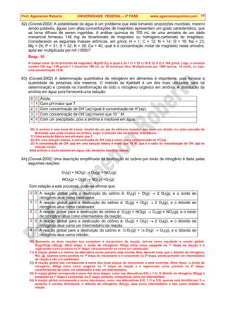 Prof. Agamenon Roberto UNIVERSIDADE FEDERAL – 2ª FASE www.agamenonquimica.com 19
62) (Covest-2002) A potabilidade da água é um problema que está tomando proporções mundiais; mesmo
sendo potáveis, águas com altas concentrações de magnésio apresentam um gosto característico, que
as torna difíceis de serem ingeridas. A análise química de 100 mL de uma amostra de um dado
manancial forneceu 146 mg de bicarbonato de magnésio ou hidrogeno-carbonato de magnésio.
Considerando as seguintes massas atômicas, em g/mol, H = 1; C = 12; N = 14; O = 16; Na = 23;
Mg = 24; P = 31; S = 32; K = 39; Ca = 40, qual é a concentração molar de magnésio nesta amostra,
após ser multiplicada por mil (1000)?
Resp: 10
A massa molar do bicarbonato de magnésio, Mg(HCO3)2 é igual a 24 + (1 + 12 + (16 X 3)) X 2) = 146 g/mol. Logo, a amostra
contém 146 mg / 146 g/mol = 1 mmol em 100 mL ou 10 mmol por litro. Multiplicando por 1000 tem-se 10 mol/L, ou seja,
uma concentração 10 M.
63) (Covest-2002) A determinação quantitativa de nitrogênio em alimentos é importante, pois fornece a
quantidade de proteínas dos mesmos. O método de Kjeldahl é um dos mais utilizados para tal
determinação e consiste na transformação de todo o nitrogênio orgânico em amônia. A dissolução da
amônia em água pura fornecerá uma solução:
0 0 Ácida.
1 1 Com pH maior que 7.
2 2 Com concentração de OH–
(aq) igual à concentração de H+
(aq).
3 3 Com concentração de OH–
(aq) menor que 10–7
M.
4 4 Com um precipitado, pois a amônia é insolúvel em água.
00) A amônia é uma base de Lewis, dispõe de um par de elétrons isolados que pode ser doado, ou, pelo conceito de
Brönsted, que pode receber um próton. Logo, a solução não será ácida, mas básica.
11) Uma solução básica tem pH maior que 7.
22) Em uma solução básica, a concentração de OH
-
(aq) é maior que a concentração de H
+
(aq).
33) A concentração de OH
-
(aq) em uma solução básica é maior que 10
-7
M, que é o valor da concentração de OH
-
(aq) na
solução neutra.
44)A amônia é muito solúvel em água, não deixando depósito sólido.
64) (Covest-2002) Uma descrição simplificada da destruição do ozônio por óxido de nitrogênio é dada pelas
seguintes reações:
O3(g) + NO(g) → O2(g) + NO2(g)
NO2(g) + O(g) → NO(g) +O2(g)
Com relação a este processo, pode-se afirmar que:
0 0 A reação global para a destruição do ozônio é: O3(g) + O(g) → 2 O2(g), e o óxido de
nitrogênio atua como catalisador.
1 1 A reação global para a destruição do ozônio é: O3(g) + O(g) → 2 O2(g), e o dióxido de
nitrogênio atua como catalisador.
2 2 A reação global para a destruição do ozônio é: O3(g) + NO(g) → O2(g) + NO2(g), e o óxido
de nitrogênio atua como intermediário da reação.
3 3 A reação global para a destruição do ozônio é: O3(g) + O(g) → 2 O2(g), e o dióxido de
nitrogênio atua como um intermediário da reação.
4 4 A reação global para a destruição do ozônio é: ½ O3(g) + ½ O(g) → O2(g), e o dióxido de
nitrogênio atua como inibidor.
00) Somando as duas reações que compõem o mecanismo de reação, tem-se como resultado a reação global:
O3(g)+O(g)→2O2(g). Além disso, o óxido de nitrogênio, NO(g) entra como reagente na 1ª etapa da reação e é
regenerado como produto na 2ª etapa, caracterizando-se como um catalisador.
11) A reação global é a mesma da alternativa acima portanto está correta. Mas, deve-se notar que o dióxido de nitrogênio,
NO2 (g), aparece como produto na 1ª etapa do mecanismo e é consumido na 2ª etapa, sendo portanto um intermediário
da reação e não um catalisador.
22) A reação global não corresponde à soma das duas etapas do mecanismo e está incorreta. Além disso, o óxido de
nitrogênio, NO(g) entra como reagente na 1ª etapa da reação e é regenerado como produto na 2ª etapa,
caracterizando-se como um catalisador e não um intermediário.
33) A reação global corresponde à soma das duas etapas, como nas alternativas 0-0) e 1-1). O dióxido de nitrogênio NO2(g) é
produzido na 1ª etapa e consumido na 2ª etapa; portanto, comporta-se como um intermediário.
44) A reação global corresponde à soma das etapas, como nas alternativas 0-0), 1-1) e 3-3), apenas está dividida por 2, e
portanto é correta. Entretanto, o dióxido de nitrogênio, NO2(g), atua como intermediário e não como inibidor da
reação.
 