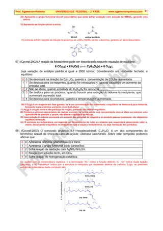 Prof. Agamenon Roberto UNIVERSIDADE FEDERAL – 2ª FASE www.agamenonquimica.com 21
22) Apresenta o grupo funcional álcool (secundário) que pode sofrer oxidação com solução de KMnO4, gerando uma
cetona.
33) Apresenta as funções álcool e amina.
R1 R2
R3
R1 R2
OH
álcool amina terciária
N
44) Cetonas sofrem reações de redução na presença de LiAlH4 (hidreto de lítio e alumínio), gerando um álcool secundário.
N
OH
HO
CH3
67) (Covest-2002) A reação da fotossíntese pode ser descrita pela seguinte equação de equilíbrio:
6 CO2(g) + 6 H2O(l) C6H12O6(s) + 6 O2(g),
cuja variação de entalpia padrão é igual a 2800 kJ/mol. Considerando um recipiente fechado, o
equilíbrio:
0 0 Se deslocará na direção do C6H12O6, quando a concentração de CO2 for aumentada.
1 1 Se desloca para os reagentes, quando for introduzido N2 gasoso causando um aumento da
pressão total.
2 2 Não se altera, quando a metade do C6H12O6 for removida.
3 3 Se desloca para os produtos, quando houver uma redução do volume do recipiente, que
aumentará a pressão total.
4 4 Se desloca para os produtos, quando a temperatura for aumentada.
00) CO2(g) é um reagente em fase gasosa; se a sua concentração for aumentada, o equilíbrio se deslocará para reduzi-la,
formando mais produtos, portanto, mais C6H12O6(s).
11) N2(g) é um gás inerte e não participa da reação; portanto, não altera o equilíbrio.
22) Embora a glicose seja produto da reação, estando na forma sólida, sua concentração não se altera ao remover uma
quantidade de produto e, assim, não altera o equilíbrio da reação.
33) Uma redução do volume provocará um aumento das pressões do reagente e do produto gasoso igualmente, não afetando o
equilíbrio da reação.
44) O aumento da temperatura corresponde ao fornecimento de calor ao sistema que responderá absorvendo calor e,
assim, deslocando o equilíbrio na direção em que a reação é endotérmica, ou seja: formação dos produtos.
68) (Covest-2002) O composto orgânico 9,11-hexadecadienal, C16H28O, é um dos componentes do
feromônio sexual da broca-da-cana-de-açúcar, Diatraea saccharalis. Sobre este composto podemos
afirmar que:
0 0 Apresenta isomeria geométrica cis e trans.
1 1 Apresenta o grupo funcional ácido carboxílico.
2 2 Sofre reação de oxidação com AgNO3/NH4OH.
3 3 Reage com solução de Br2 em CCl4.
4 4 Sofre reação de hidrogenação catalítica.
De acordo com a nomenclatura orgânica, i) a terminação “AL” indica a função aldeído; ii) “en” indica dupla ligação
(alqueno); e iii) “hexadeca” indica que a estrutura é composta por dezesseis átomos de carbono. Logo, as possíveis
estruturas moleculares deste composto são:
C
H
O
1
9 11 15
5
C
H
O
1
9 11
15
trans, trans
5
C
H
O
1
9
11
5
15
C
H
O
1
9
11
15
5
9,11
-
Hexadecadienal
trans, cis
cis, trans
cis, cis
 