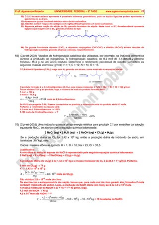 Prof. Agamenon Roberto UNIVERSIDADE FEDERAL – 2ª FASE www.agamenonquimica.com 22
00) O 9,11-hexadecadienal apresenta 4 possíveis isômeros geométricos, pois as duplas ligações podem apresentar a
geometria cis ou trans.
11) Apresenta o grupo funcional aldeído e não o ácido carboxílico.
22) Aldeídos sofrem reação de oxidação com AgNO3/NH4OH gerando um ácido carboxílico.
33) Alquenos sofrem reação de adição de Br2 gerando brometos de alquila. Neste caso, o 9,11-hexadecadienal apresenta
ligações que reagem com o Br2, gerando produtos do tipo:
C
H
O
B r
B r
44) Os grupos funcionais alqueno (C=C), e alquenos conjugados (C=C-C=C) e aldeido (H-C=O) sofrem reações de
hidrogenação catalítica gerando alcanos e álcoois, respectivamente.
69) (Covest-2002) Reações de hidrogenação catalítica são utilizadas, por exemplo, na indústria alimentícia
durante a produção de margarinas. A hidrogenação catalítica de 0,2 mol de 3,4-dimetil-2-penteno
forneceu 16,4 g de um único produto. Determine o rendimento percentual da reação. Considere as
seguintes massas atômicas (g/mol): H = 1; C = 12; N = 14; O = 16.
O 3,4-dimetil-2-penteno (C7H14) reage com H2 gerando um alcano, como mostrado na equação abaixo:
+
1
2
3
4
5
H2
Catalisador
2,3 - dimetilpentano
O produto formado é o 2,3-dimetilpentano (C7H16), cuja massa molecular é 7x12 + 16x1 = 84 + 16 = 100 g/mol.
Foram obtidas 16,4 g do produto; logo, o número de mols do produto formado será:
1 mol → 100 g
x mols ← 16,4 g
164
,
0
g
100
mol
1
g
4
,
16
x =
×
= mols de 2,3-dimetilpentano.
Se 100% do reagente C7H14 fossem convertidos no produto, o número de mols do produto seria 0,2 mols.
Portanto, o rendimento da reação será:
0,2 mols de 2,3-dimetilpentano → 100%
0,164 mols de 2,3-dimetilpentano → Y
%
82
mols
2
,
0
%
100
mols
164
,
0
Y =
×
=
70) (Covest-2002) Uma indústria química utiliza energia elétrica para produzir Cl2 por eletrólise da solução
aquosa de NaCl, de acordo com a equação química balanceada:
2 NaCl (aq) + 2 H2O (aq) → 2 NaOH (aq) + Cl2(g) + H2(g).
Se a produção diária de Cl2 for 1,42 x 10
4
kg, então a produção diária de hidróxido de sódio, em
toneladas (103
kg), será:
Dados: massas atômicas (g/mol): H = 1; O = 16; Na = 23; Cl = 35,5.
Justificativa:
A eletrólise da solução aquosa de NaCl é representada pela seguinte equação química balanceada:
2 NaCl(aq) + 2 H2O(aq) → 2 NaOH(aq) + Cl2(g) + H2(g).
A produção diária de Cl2(g) é de 1,42 x 10
4
kg e a massa molecular do Cl2 é 2x35,5 = 71 g/mol. Portanto,
1 mol de Cl2(g) → 71 g
X → 1,42 x 10
4
x 10
3
g
5
7
10
0
,
2
g
71
mol
1
g
10
42
,
1
X ×
=
×
×
= mols de Cl2(g).
São obtidos 2,0 x 10
–5
mols de cloro.
De acordo com a estequiometria da reação, temos que: para cada mol de cloro gerado são formados 2 mols
de NaOH (hidróxido de sódio). Logo, a produção de NaOH diária (em mols) será de 4,0 x 10
5
mols.
A massa molecular do NaOH é 23 + 16 + 1 = 40 g/mol, logo,
1,0 mol de NaOH → 40 g
4,0 x 10
5
mols de NaOH → Y
kg
10
16
g
10
0
,
16
mol
0
,
1
g
40
mols
10
0
,
4
Y 3
6
5
×
=
×
=
×
×
= = 16 toneladas de NaOH.
 