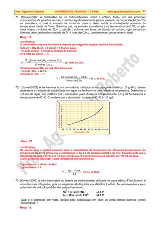 Prof. Agamenon Roberto UNIVERSIDADE FEDERAL – 2ª FASE www.agamenonquimica.com 23
71) (Covest-2002) A combustão de um hidrocarboneto, como o octano, C8H18, um dos principais
componentes da gasolina comum, contribui significativamente para o aumento da concentração de CO2
na atmosfera, o qual é suspeito de contribuir para o efeito estufa e conseqüente aumento da
temperatura média da Terra. Sabendo que, na pressão atmosférica e na temperatura de 0 o
C, um gás
ideal ocupa o volume de 22,4 L, calcule o volume, em litros, de dióxido de carbono (gás carbônico)
liberado pela combustão completa de 5/16 mols de C8H18, considerando comportamento ideal.
Resp: 16.
Justificativa:
A combustão completa do octano é descrita pela seguinte equação química balanceada:
C8H18(l) + 25/2 O2(g) → 8 CO2(g) + 9 H2O(g). Logo,
1 mol de octano → 8 mols de dióxido de carbono
5/16 mols de octano → X
( ) 5
,
2
H
C
de
mol
0
,
1
CO
mols
8
H
C
de
mols
16
5
X
18
8
2
18
8
=
×
= mols de CO2.
Considerando o CO2 um gás ideal temos que:
1 mol de CO2 → 22,4 L
2,5 mols de CO2 → Y
56
CO
de
mol
0
,
1
L
4
,
22
CO
de
mols
5
,
2
Y
2
2
=
×
= L de CO2.
72) (Covest-2002) A fenilalanina é um aminoácido utilizado como adoçante dietético. O gráfico abaixo
representa a variação da solubilidade em água da fenilalanina com relação à temperatura. Determine o
volume de água, em mililitros (mL), necessário para dissolver completamente 3,0 g da fenilalanina à
temperatura de 40 °C. Considere que a densidade da água a 40 °C é 1,0 kg/L.
temperatura (°C)
solubili
dade
(g/100g
de
água)
- 10 0 10 20 30 40 50 60 70 80 90 100 110
11
10
9
8
7
6
5
4
3
2
1
Resp: 75
Justificativa:
De acordo com o gráfico podemos obter a solubilidade da fenilalanina em diferentes temperaturas. Na
temperatura de 40 °C temos que a solubilidade é de 4 g de fenilalanina/100 g de H2O. Considerando que a
densidade da água a 40 °C é de 1,0 kg/L, temos que 4 g de fenilalanina se dissolve em 100 mL de água.
Como se deseja solubilizar 3 g de fenilalanina precisaremos de:
4 g fenilanina → 100 mL de H2O
3 g fenilanina → Y
75
g
4
mL
100
g
3
Y
×
= mL de H2O.
73) (Covest-2002) A pilha secundária ou bateria de sódio-enxofre, utilizada no carro elétrico Ford Ecostar, é
uma das mais intrigantes, pois os reagentes são líquidos e o eletrólito é sólido. As semi-reações e seus
potenciais de redução padrão são, respectivamente,
Na+
+ e–
Na –2,7 V
S8 + 16 e
–
8 S
2–
–0,5 V
Qual é o potencial, em Volts, gerado pela associação em série de cinco destas baterias (pilhas
secundárias)?
Resp: 11.
 