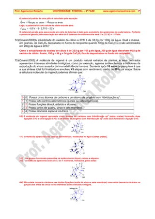 Prof. Agamenon Roberto UNIVERSIDADE FEDERAL – 2ª FASE www.agamenonquimica.com 24
O potencial padrão de uma pilha é calculado pela equação:
o
ânodo
do
redução
o
catodo
do
redução
o
pilha ε
−
ε
=
ε
Logo, o potencial de uma célula de sódio-enxofre será:
( ) V
2
,
2
V
7
,
2
V
5
,
0
pilha =
−
−
−
=
°
ε
O potencial gerado pela associação em série de baterias é dado pelo somatório dos potenciais de cada bateria. Portanto
o potencial gerado pela associação em série de 5 baterias de sódio-enxofre será: 5 x (2,2 V) = 11 Volts
74)(Covest-2003)A solubilidade do oxalato de cálcio a 20°
C é de 33,0g por 100g de água. Qual a massa,
em gramas, de CaC2O4 depositada no fundo do recipiente quando 100g de CaC2O4(s) são adicionados
em 200g de água a 20°
C?
Como a solubilidade do oxalato de cálcio é de 33,0 g por 100 g de água, 200 g de água dissolvem 66,0 g de
oxalato de cálcio. Assim, 100 g – 66 g = 34 g de CaC2O4 ficarão depositados no fundo do recipiente.
75)(Covest-2003) A molécula de ingenol é um produto natural extraído de plantas, e seus derivados
apresentam inúmeras atividades biológicas, como por exemplo, agentes antileucêmicos e inibidores da
reprodução do vírus causador da imunodeficiência humana. Somente após 16 anos de pesquisas é que
a sua síntese total foi finalizada e envolveu 43 etapas com rendimento médio de 80% por etapa. Sobre
a estrutura molecular do ingenol podemos afirmar que:
HO HO
OH OH
H
H
H
O
0 0 Possui cinco átomos de carbono e um átomo de oxigênio com hibridização sp2
.
1 1 Possui oito centros assimétricos (quirais ou estereogênicos).
2 2 Possui funções álcool, aldeído e alqueno.
3 3 Possui anéis de quatro, cinco e sete membros.
4 4 Possui isomeria espacial cis-trans.
0-0) A molécula de ingenol apresenta cinco átomos de carbono com hibridização sp
2
(setas pretas) formando duas
ligações C=C e uma ligação C=O, e um átomo de oxigênio com hibridização sp
2
(seta azul) formando a ligação C=O.
HO HO
OH OH
H
H
H
O
1-1) A molécula apresenta oito centros assimétricos, mostrados na figura (setas pretas).
HO HO
OH OH
H
H
H
O
2-2) Os grupos funcionais presentes na molécula são álcool, cetona e alqueno.
3-3) A molécula apresenta anéis de 3, 5 e 7 membros, indicados, pelas setas
HO HO
OH OH
H
H
H
O
7
3
7
5
4-4) Não existe isomeria cis-trans nas duplas ligações (anéis de cinco e sete membros) mas existe isomeria cis-trans na
junção dos anéis de cinco e sete membros como indicado na figura.
isômero cis
HO HO
OH OH
H
H
H
O
 