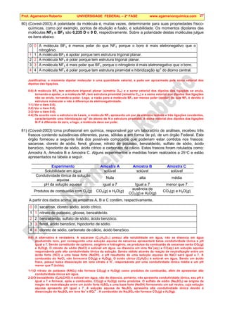 Prof. Agamenon Roberto UNIVERSIDADE FEDERAL – 2ª FASE www.agamenonquimica.com 27
80) (Covest-2003) A polaridade da molécula é, muitas vezes, determinante para suas propriedades físico-
químicas, como por exemplo, pontos de ebulição e fusão, e solubilidade. Os momentos dipolares das
moléculas NF3 e BF3 são 0,235 D e 0 D, respectivamente. Sobre a polaridade destas moléculas julgue
os itens abaixo:
0 0 A molécula BF3 é menos polar do que NF3 porque o boro é mais eletronegativo que o
nitrogênio.
1 1 A molécula BF3 é apolar porque tem estrutura trigonal planar.
2 2 A molécula NF3 é polar porque tem estrutura trigonal planar.
3 3 A molécula NF3 é mais polar que BF3 porque o nitrogênio é mais eletronegativo que o boro.
4 4 A molécula NF3 é polar porque tem estrutura piramidal e hibridização sp
3
do átomo central.
Justificativa: o momento dipolar molecular é uma quantidade vetorial, e pode ser aproximado pela soma vetorial dos
dipolos das ligações.
0-0) A molécula BF3 tem estrutura trigonal planar (simetria D3h) e a soma vetorial dos dipolos das ligações se anula,
tornando-a apolar, e a molécula NF3 tem estrutura piramidal (simetria C3v) e a soma vetorial dos dipolos das ligações
não se anula, tornando-a polar. Logo, a razão para a molécula BF3 ser menos polar (apolar) do que NF3 é devido à
estrutura molecular e não à diferença de eletronegatividade.
1-1) Ver o item 0-0).
2-2) Ver o item 0-0).
3-3) Ver o item 0-0).
4-4) De acordo com a estrutura de Lewis, a molécula NF3 apresenta um par de elétrons isolado e três ligações covalentes,
caracterizando uma hibridização sp
3
do átomo de N e estrutura piramidal. A soma vetorial dos dipolos das ligações
N–F é diferente de zero, e logo, a molécula deve ser polar.
81) (Covest-2003) Uma profissional em química, responsável por um laboratório de análises, recebeu três
frascos contendo substâncias diferentes, puras, sólidas e em forma de pó, de um órgão Federal. Este
órgão forneceu a seguinte lista dos possíveis compostos que poderiam estar contidos nos frascos:
sacarose, cloreto de sódio, fenol, glicose, nitrato de potássio, benzaldeído, sulfato de sódio, ácido
benzóico, hipoclorito de sódio, ácido cítrico e carbonato de cálcio. Estes frascos foram rotulados como:
Amostra A, Amostra B e Amostra C. Alguns experimentos e medidas foram realizados a 25°C e estão
apresentados na tabela a seguir.
Experimento Amostra A Amostra B Amostra C
Solubilidade em água solúvel solúvel solúvel
Condutividade iônica da solução
aquosa
Nula alta média
pH da solução aquosa igual a 7 Igual a 7 menor que 7
Produtos de combustão com O2(g) CO2(g) e H2O(g)
ausência de
CO2(g) e H2O(g)
CO2(g) e H2O(g)
A partir dos dados acima, as amostras A, B e C contêm, respectivamente,
0 0 sacarose, cloreto sódio, ácido cítrico.
1 1 nitrato de potássio, glicose, benzaldeído.
2 2 benzaldeído, sulfato de sódio, ácido benzóico.
3 3 fenol, ácido benzóico, hipoclorito de sódio.
4 4 cloreto de sódio, carbonato de cálcio, ácido benzóico.
0-0) A alternativa é verdadeira. A sacarose (C12H22O11) possui alta solubilidade em água, não se dissocia em água
produzindo íons, por conseguinte uma solução aquosa de sacarose apresentará baixa condutividade iônica e pH
igual a 7. Sendo constituído de carbono, oxigênio e hidrogênio, os produtos da combustão da sacarose serão CO2(g)
e H2O(g). O cloreto de sódio (NaCl) é solúvel em água, se dissocia em íons Na
+
(aq.) e Cl
-
(aq.) em solução aquosa
responsáveis pela alta condutividade iônica da solução. Sendo obtido através da reação de neutralização entre um
ácido forte (HCl) e uma base forte (NaOH), o pH resultante de uma solução aquosa de NaCl será igual a 7. A
combustão do NaCl, não fornecerá CO2(g) e H2O(g). O ácido cítrico (C6H8O7) é solúvel em água. Sendo um ácido
fraco, possui baixa dissociação em íons citrato e H
+
, responsáveis por uma condutividade iônica média e um pH
menor que 7 (ácido).
1-1)O nitrato de potássio (KNO3) não fornece CO2(g) e H2O(g) como produtos de combustão, além de apresentar alta
condutividade iônica em água.
2-2)O benzaldeído (C6H6CHO) é solúvel em água, não de dissocia, portanto, não apresenta condutividade iônica, seu pH é
igual a 7 e fornece, após a combustão, CO2(g) e H2O(g) como produtos. O sulfato de sódio (Na2SO4) se origina da
reação de neutralização entre um ácido forte H2SO4 e uma base forte (NaOH) fornecendo um sal neutro, cuja solução
aquosa apresenta pH igual a 7. A solução aquosa de Na2SO4 apresenta alta condutividade iônica devido á
dissociação do Na2SO4 em íons Na
+
e SO4
2-
. A combustão do Na2SO4 não fornece CO2(g) e H2O(g).
 