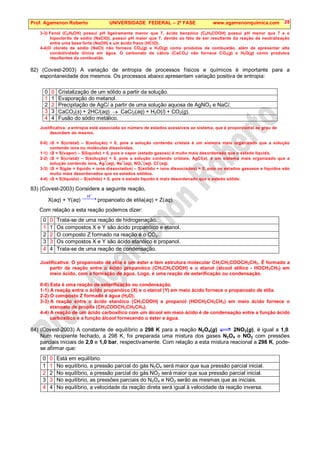 Prof. Agamenon Roberto UNIVERSIDADE FEDERAL – 2ª FASE www.agamenonquimica.com 28
3-3) Fenol (C6H5OH) possui pH ligeiramente menor que 7, ácido benzóico (C6H5COOH) possui pH menor que 7 e o
hipoclorito de sódio (NaClO), possui pH maior que 7, devido ao fato de ser resultante da reação de neutralização
entre uma base forte (NaOH) e um ácido fraco (HClO).
4-4)O cloreto de sódio (NaCl) não fornece CO2(g) e H2O(g) como produtos de combustão, além de apresentar alta
condutividade iônica em água. O carbonato de cálcio (CaCO3) não fornece CO2(g) e H2O(g) como produtos
resultantes da combustão.
82) (Covest-2003) A variação de entropia de processos físicos e químicos é importante para a
espontaneidade dos mesmos. Os processos abaixo apresentam variação positiva de entropia:
0 0 Cristalização de um sólido a partir da solução.
1 1 Evaporação do metanol.
2 2 Precipitação de AgCl a partir de uma solução aquosa de AgNO3 e NaCl.
3 3 CaCO3(s) + 2HCl(aq) → CaCl2(aq) + H2O(l) + CO2(g).
4 4 Fusão do sódio metálico.
Justificativa: a entropia está associada ao número de estados acessíveis ao sistema, que é proporcional ao grau de
desordem do mesmo.
0-0) ∆S = S(cristal) – S(solução)  0, pois a solução contendo cristais é um sistema mais organizado que a solução
contendo íons ou moléculas dissolvidas.
1-1) ∆S = S(vapor) – S(líquido)  0, pois o vapor (estado gasoso) é muito mais desordenado que o estado líquido.
2-2) ∆S = S(cristal) – S(solução)  0, pois a solução contendo cristais, AgCl(s), é um sistema mais organizado que a
solução contendo íons, Ag
+
(aq), Na
+
(aq), NO3
–
(aq), Cl
–
(aq).
3-3) ∆S = S(gás + líquido + íons dissociados) – S(sólido + íons dissociados)  0, pois os estados gasosos e líquidos são
muito mais desordenados que os estados sólidos.
4-4) ∆S = S(líquido) – S(sólido)  0, pois o estado líquido é mais desordenado que o estado sólido.
83) (Covest-2003) Considere a seguinte reação,
X(aq) + Y(aq) 
→

+
H
propanoato de etila(aq) + Z(aq).
Com relação a esta reação podemos dizer:
0 0 Trata-se de uma reação de hidrogenação.
1 1 Os compostos X e Y são ácido propanóico e etanol.
2 2 O composto Z formado na reação é o CO2.
3 3 Os compostos X e Y são ácido etanóico e propanol.
4 4 Trata-se de uma reação de condensação.
Justificativa: O propanoato de etila é um éster e tem estrutura molecular CH3CH2COOCH2CH3. É formado a
partir da reação entre o ácido propanóico (CH3CH2COOH) e o etanol (álcool etílico - HOCH2CH3) em
meio ácido, com a formação de água. Logo, é uma reação de esterificação ou condensação.
0-0) Esta é uma reação de esterificação ou condensação.
1-1) A reação entre o ácido propanóico (X) e o etanol (Y) em meio ácido fornece o propanoato de etila.
2-2) O composto Z formado é água (H2O).
3-3) A reação entre o ácido etanóico (CH3COOH) e propanol (HOCH2CH2CH3) em meio ácido fornece o
etanoato de propila (CH3COOCH2CH2CH3).
4-4) A reação de um ácido carboxílico com um álcool em meio ácido é de condensação entre a função ácido
carboxílico e a função álcool fornecendo o éster e água.
84) (Covest-2003) A constante de equilíbrio a 298 K para a reação N2O4(g) 2NO2(g), é igual a 1,0.
Num recipiente fechado, a 298 K, foi preparada uma mistura dos gases N2O4 e NO2 com pressões
parciais iniciais de 2,0 e 1,0 bar, respectivamente. Com relação a esta mistura reacional a 298 K, pode-
se afirmar que:
0 0 Está em equilíbrio.
1 1 No equilíbrio, a pressão parcial do gás N2O4 será maior que sua pressão parcial inicial.
2 2 No equilíbrio, a pressão parcial do gás NO2 será maior que sua pressão parcial inicial.
3 3 No equilíbrio, as pressões parciais do N2O4 e NO2 serão as mesmas que as iniciais.
4 4 No equilíbrio, a velocidade da reação direta será igual à velocidade da reação inversa.
 