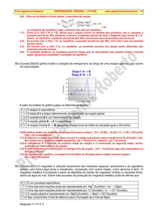 Prof. Agamenon Roberto UNIVERSIDADE FEDERAL – 2ª FASE www.agamenonquimica.com 29
0-0) Para as condições iniciais dadas, o quociente de reação,
0
,
1
5
,
0
)
bar
1
bar
0
,
2
(
)
bar
1
bar
0
,
1
(
P
P
P
P
Q
2
0
O
N
2
0
NO
4
2
2
≠
=
=






=
= K
(a constante de equilíbrio), logo, a mistura não está em equilíbrio.
1-1) Como Q (= 0,5)  K (= 1,0), temos que a reação ocorre no sentido dos produtos, isto é, aumenta a
pressão parcial de NO2 (produto) e diminui a pressão parcial de N2O4 (reagente) para tornar Q = K.
Assim, no equilíbrio, a pressão parcial do gás N2O4 será menor que sua pressão parcial inicial.
2-2) De acordo com o item 1-1), no equilíbrio, a pressão parcial do gás NO2 será maior que sua pressão
parcial inicial.
3-3) De acordo com o item 1-1), no equilíbrio, as pressões parciais dos gases serão diferentes das
pressões parciais iniciais.
4-4) A condição dinâmica do equilíbrio químico impõe que as velocidades das reações direta e inversa
sejam iguais para satisfazer a condição de equilíbrio.
85) (Covest-2003)O gráfico ilustra a variação da energia livre ao longo de uma reação química, que ocorre
em duas etapas:
Etapa I: A → B
Etapa II: B → C
-20
-10
0
10
20
30
C
B
A
∆
G(kJ/mol)
coordenada de reação
A partir da análise do gráfico julgue as alternativas abaixo:
0 0 A etapa I é espontânea.
1 1 A etapa II é a etapa determinante da velocidade da reação global.
2 2 A substância B é um intermediário da reação.
3 3 A reação global A → C é espontânea.
4 4 A reação inversa C → B apresenta energia livre de Gibbs de ativação igual a 20 kJ/mol.
0-0)O gráfico ilustra um aumento na energia livre para a etapa I: ∆G = ∆G (B) - ∆G (A) = 0 – (-10) = 10 kJ/mol,
logo, não é espontânea.
1-1) A etapa II é a etapa mais lenta, uma vez que é a etapa que possui maior energia livre de ativação (∆aG).
De acordo com o gráfico, a etapa I apresenta ∆aG = 15 kJ/mol e a etapa II, ∆aG = 30 kJ/mol.
2-2) A substância B é formada na primeira etapa da reação e é consumida na segunda etapa, sendo,
portanto, um intermediário da reação.
3-3) O gráfico ilustra uma diminuição na energia livre da reação: ∆rG = -10 kJ/mol, logo será espontânea na
direção indicada.
4-4) De acordo com o gráfico, a energia livre de Gibbs de ativação para a reação inversa é igual a
30 – (–20) = 50 kJ/mol.
86) (Covest-2003) O magnésio é utilizado atualmente nas indústrias espacial, aeronáutica e de aparelhos
ópticos, pois forma ligas leves e resistentes, comparado com outros metais, como alumínio e ferro. O
magnésio metálico é produzido a partir da eletrólise do cloreto de magnésio fundido (o processo Dow),
obtido da água do mar. Sobre este processo de produção de magnésio metálico pode-se afirmar que:
0 0 É um processo espontâneo.
1 1 Uma das semi-reações pode ser representada por: Mg2+
(fundido) + 2e–
→ Mg(l).
2 2 Uma das semi-reações pode ser representada por: Cl–
(fundido) + e–
→ Cl2–
(fundido).
3 3 A reação global é representada por: MgCl2(fundido) → Mg(l) + 2Cl
–
(fundido).
4 4 São consumidos 4 mol de elétrons para a formação de 2 mol de Mg(l).
Resposta: F V F F V
 