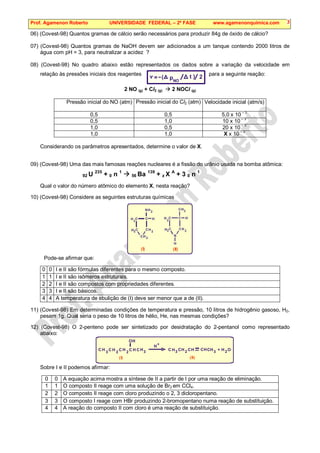 Prof. Agamenon Roberto UNIVERSIDADE FEDERAL – 2ª FASE www.agamenonquimica.com 3
06) (Covest-98) Quantos gramas de cálcio serão necessários para produzir 84g de óxido de cálcio?
07) (Covest-98) Quantos gramas de NaOH devem ser adicionados a um tanque contendo 2000 litros de
água com pH = 3, para neutralizar a acidez ?
08) (Covest-98) No quadro abaixo estão representados os dados sobre a variação da velocidade em
relação às pressões iniciais dos reagentes para a seguinte reação:
2 NO (g) + Cl2 (g)  2 NOCl (g)
Pressão inicial do NO (atm) Pressão inicial do Cl2 (atm) Velocidade inicial (atm/s)
0,5 0,5 5,0 x 10 – 3
0,5 1,0 10 x 10 – 3
1,0 0,5 20 x 10 – 3
1,0 1,0 X x 10
– 3
Considerando os parâmetros apresentados, determine o valor de X.
09) (Covest-98) Uma das mais famosas reações nucleares é a fissão do urânio usada na bomba atômica:
92 U 235
+ 0 n 1
 56 Ba 139
+ z X A
+ 3 0 n 1
Qual o valor do número atômico do elemento X, nesta reação?
10) (Covest-98) Considere as seguintes estruturas químicas
2
C
N
H C
C C
C
H
H
H
H
H
2 2
2
C
N
H C
C C
C
H
H
H
H
H
2
2
2
2
(I)
3
(II)
Pode-se afirmar que:
0 0 I e II são fórmulas diferentes para o mesmo composto.
1 1 I e II são isômeros estruturais.
2 2 I e II são compostos com propriedades diferentes.
3 3 I e II são básicos.
4 4 A temperatura de ebulição de (I) deve ser menor que a de (II).
11) (Covest-98) Em determinadas condições de temperatura e pressão, 10 litros de hidrogênio gasoso, H2,
pesam 1g. Qual seria o peso de 10 litros de hélio, He, nas mesmas condições?
12) (Covest-98) O 2-penteno pode ser sintetizado por desidratação do 2-pentanol como representado
abaixo:
(I) (II)
O
H 2
C
H
3
C H H
OH
3
CH
3 3
2 2
2
C C
C C
C C
C
H H
H H
H H
H
+
+
Sobre I e II podemos afirmar:
0 0 A equação acima mostra a síntese de II a partir de I por uma reação de eliminação.
1 1 O composto II reage com uma solução de Br2 em CCl4.
2 2 O composto II reage com cloro produzindo o 2, 3 dicloropentano.
3 3 O composto I reage com HBr produzindo 2-bromopentano numa reação de substituição.
4 4 A reação do composto II com cloro é uma reação de substituição.
2
( )
v =- pNO
t
 