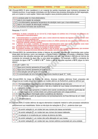 Prof. Agamenon Roberto UNIVERSIDADE FEDERAL – 2ª FASE www.agamenonquimica.com 31
88) (Covest-2003) O etino (acetileno) é um material de partida importante para inúmeros processos da
indústria química. A sua reação controlada com Cl2 fornece dois produtos diclorados de fácil separação,
pois um é polar e o outro apolar. Sobre esta reação e seus produtos podemos afirmar que:
0 0 o produto polar é o trans-dicloroeteno.
1 1 esta é uma reação de oxidação.
2 2 o cis-dicloroeteno apresenta temperatura de ebulição maior que o trans-dicloroeteno.
3 3 esta é uma reação de eliminação oxidativa.
4 4 os produtos formados são tautômeros.
Resposta: F V V F F
Justificativa: A adição controlada de um mol de Cl2 à tripla ligação do acetileno leva à formação dos isômeros cis-
dicloroeteno e trans-dicloroeteno.
0-0) o trans-dicloroeteno é o produto apolar, pois, a soma vetorial dos dipolos das ligações C-Cl fornece um vetor
momento de dipolo resultante nulo.
1-1) o número de oxidação dos átomos de carbono no etino (–1), HCCH, aumenta de uma unidade no dicloroeteno (0),
HClCCClH, sofrendo, portanto, oxidação.
2-2) o isômero cis é polar, e portanto, as interações intermoleculares serão mais fortes, resultando numa maior
temperatura de ebulição quando comparado com o isômero trans que é apolar.
3-3) de acordo com o item 1-1) a reação é um exemplo de adição oxidativa.
4-4) os produtos formados são isômeros de posição e não de função, que é o caso de tautômeros, que envolvem
isômeros com grupos funcionais diferentes, por exemplo, ceto-enol, imina-amina.
89) (Covest-2003) As características ácidas e básicas de soluções aquosas são importantes para outras
áreas além da Química, como, por exemplo, a Saúde Pública, a Biologia, a Ecologia, e Materiais. Estas
características das soluções aquosas são quantificadas pelo pH, cuja escala é definida em termos da
constante de ionização da água (Kw) a uma dada temperatura. Por exemplo, a 25°C a constante de
ionização da água é 10
–14
e a 63°C é 10–13
. Sobre o pH de soluções aquosas a 63°C julgue os itens
abaixo:
0 0 pH + pOH = 13.
1 1 Água pura (neutra) apresenta pH igual a 6,5.
2 2 Água pura (neutra) apresenta pH igual a 7,0.
3 3 Uma solução com pH igual a 6,7 é ácida.
4 4 A concentração de íons hidroxila na água pura (neutra) é igual 10
–7
mol/L.
90) (Covest-2004) Ao longo da história da ciência, diversos modelos atômicos foram propostos até
chegarmos ao modelo atual. Com relação ao modelo atômico de Rutherford, podemos afirmar que:
0 0 Foi baseado em experimentos com eletrólise de solução de sais de ouro.
1 1 É um modelo nuclear que mostra o fato de a matéria ter sua massa concentrada em um
pequeno núcleo.
2 2 É um modelo que apresenta a matéria como sendo constituída por elétrons (partículas de
carga negativa) em contato direto com prótons (partículas com carga positiva).
3 3 Não dá qualquer informação sobre a existência de nêutrons.
4 4 Foi deduzido a partir de experimentos de bombardeamento de finas lâminas de um metal
por partículas α.
91) (Covest-2004) O núcleo atômico de alguns elementos é bastante instável e sofre processos radioativos
para remover sua instabilidade. Sobre os três tipos de radiações α, β e γ , podemos dizer que:
0 0 Ao emitir radiação α, um núcleo tem seu número de massa aumentado.
1 1 Ao emitir radiação β, um núcleo tem seu número de massa inalterado.
2 2 A radiação α é constituída por núcleos de átomos de hélio.
3 3 Ao emitir radiação γ, um núcleo não sofre alteração em sua massa.
4 4 Ao emitir radiação β, um núcleo tem seu número atômico aumentado em uma unidade.
 