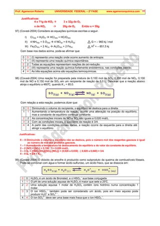 Prof. Agamenon Roberto UNIVERSIDADE FEDERAL – 2ª FASE www.agamenonquimica.com 33
Justificativas:
4 x 71g de KO2  3 x 32g de O2
x de KO2  20g de O2 Então x = 59g.
97) (Covest-2004) Considere as equações químicas escritas a seguir.
I) Cl2(g) + H2O(l)  HCl(aq) + HClO(aq)
II) 4 NH3(g) + 5 O2(g)  4 NO(g) + 6 H2O(g) G = – 960 kj / mol
III) Fe2O3(s) + 2 Al(s)  Al2O3(s) + 2 Fe(s) H
0
= – 851,5 kj
Com base nos dados acima, pode-se afirmar que:
0 0 (I) representa uma reação onde ocorre aumento de entropia.
1 1 (II) representa uma reação química espontânea.
2 2 Todas as equações representam reações de oxi-redução.
3 3 (III) representa uma reação química fortemente endotérmica, nas condições padrão.
4 4 As três equações acima são equações termoquímicas.
98) (Covest-2004) Uma reação foi preparada pela mistura de 0,100 mol de SO2, 0,200 mol de NO2, 0,100
mol de NO e 0,150 mol de SO3 em um recipiente de reação de 5,0 L. Deixa-se que a reação abaixo
atinja o equilíbrio a 460°
C, quando K c = 85,0.
S S
O O
O O
N N
2 2 3
g
( ) g
( )
g
( ) g
( )
+ +
Com relação a esta reação, podemos dizer que:
0 0 Diminuindo o volume do recipiente, o equilíbrio se desloca para a direita.
1 1 Aumentando a temperatura da reação, ocorre uma alteração na posição do equilíbrio,
mas a constante de equilíbrio continua constante.
2 2 As concentrações iniciais de NO e SO2 são iguais a 0,020 mol/L.
3 3 Com as condições iniciais, o quociente da reação é 3/4.
4 4 A partir das condições iniciais dadas, a reação ocorre da esquerda para a direita até
atingir o equilíbrio.
Justificativas:
0 – 0 Diminuindo o volume o equilíbrio não se desloca, pois o número mol dos reagentes gasosos é igual
ao número de mol dos produtos gasosos.
1 – 1 Aumentando a temperatura há deslocamento do equilíbrio e do valor da constante de equilíbrio.
2 – 2 [NO] = [SO2] = 0,100 : 5 = 0,020 mol/L.
3 – 3 Qc = {[NO].[SO3]/[SO2].[NO2]} = (0,020 x 0,030) : ( 0,020 x 0,040) = 3/4.
4 – 4 Qc = 3/4  Kc.
99) (Covest-2004) O dióxido de enxofre é produzido como subproduto da queima de combustíveis fósseis.
Pode-se combinar com água e formar ácido sulfuroso, um ácido fraco, que se dissocia em:
S S
O O
O O
2 2
3 3
3
g
( ) ( ) ( ) ( )
+ +
+
H H
H H aq aq
-
l
0 0 H2SO3 é um ácido de Bronsted, e o HSO3
–
sua base conjugada.
1 1 O pH de uma solução aquosa de H2SO3 é maior que sete a 25°
C.
2 2 Uma solução aquosa 1 molar de H2SO3 contém íons hidrônio numa concentração 1
molar.
3 3 O íon HSO3
–
também pode ser considerado um ácido, pois em meio aquoso pode
produzir H3O+
e SO3
2 –
.
4 4 O íon SO3
2 –
deve ser uma base mais fraca que o íon HSO3
–
.
 