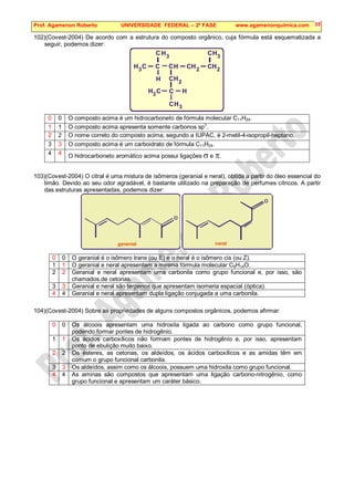 Prof. Agamenon Roberto UNIVERSIDADE FEDERAL – 2ª FASE www.agamenonquimica.com 35
102)(Covest-2004) De acordo com a estrutura do composto orgânico, cuja fórmula está esquematizada a
seguir, podemos dizer:
H
H H
C
2
2 2
3
3
3
H
H
C
C H
C
C H
C
C
H
H
C
3
3
C
C C
H
H
0 0 O composto acima é um hidrocarboneto de fórmula molecular C11H24.
1 1 O composto acima apresenta somente carbonos sp3
.
2 2 O nome correto do composto acima, segundo a IUPAC, é 2-metil-4-isopropil-heptano.
3 3 O composto acima é um carboidrato de fórmula C11H24.
4 4 O hidrocarboneto aromático acima possui ligações σ e π.
103)(Covest-2004) O citral é uma mistura de isômeros (geranial e neral), obtida a partir do óleo essencial do
limão. Devido ao seu odor agradável, é bastante utilizado na preparação de perfumes cítricos. A partir
das estruturas apresentadas, podemos dizer:
O
O
geranial neral
0 0 O geranial é o isômero trans (ou E) e o neral é o isômero cis (ou Z).
1 1 O geranial e neral apresentam a mesma fórmula molecular C9H14O.
2 2 Geranial e neral apresentam uma carbonila como grupo funcional e, por isso, são
chamados de cetonas.
3 3 Geranial e neral são terpenos que apresentam isomeria espacial (óptica).
4 4 Geranial e neral apresentam dupla ligação conjugada a uma carbonila.
104)(Covest-2004) Sobre as propriedades de alguns compostos orgânicos, podemos afirmar:
0 0 Os álcoois apresentam uma hidroxila ligada ao carbono como grupo funcional,
podendo formar pontes de hidrogênio.
1 1 Os ácidos carboxílicos não formam pontes de hidrogênio e, por isso, apresentam
ponto de ebulição muito baixo.
2 2 Os ésteres, as cetonas, os aldeídos, os ácidos carboxílicos e as amidas têm em
comum o grupo funcional carbonila.
3 3 Os aldeídos, assim como os álcoois, possuem uma hidroxila como grupo funcional.
4 4 As aminas são compostos que apresentam uma ligação carbono-nitrogênio, como
grupo funcional e apresentam um caráter básico.
 