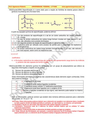Prof. Agamenon Roberto UNIVERSIDADE FEDERAL – 2ª FASE www.agamenonquimica.com 36
105)(Covest-2004) Saponificação é o nome dado para a reação de hidrólise de ésteres graxos (óleos e
gordura) na presença de uma base forte:
H H
H H
H H
2
2
2
2 2
R
R
R
R
O
O
O
O
O
O
O
O
C C
C C
C C
+ +
3 KOH 3
- +
K
HO
HO
HO
A partir da equação química de saponificação, podemos afirmar:
0 0 Um dos produtos da saponificação é o sal de um ácido carboxílico de cadeia carbonila
(R –) longa.
1 1 Os sais de ácidos carboxílicos de cadeia longa formam micelas em meio aquoso e, por
isso, são utilizados como produto de limpeza.
2 2 Um segundo produto da reação de saponificação é a glicerina (triol).
3 3 A glicerina pode ser utilizada como produto de partida para a preparação de explosivos
(trinitroglicerina).
4 4 Os ácidos carboxílicos de cadeia longa também formam micelas e, por isso, são solúveis
em meio aquoso, assim como os respectivos sais.
V V V V F
Justificativa
4 – 4 Os ácidos carboxílicos de cadeia longa são apolares, não apresentando carga dentro da molécula
e, portanto não são capazes de formar micelas.
106)(Covest-2005) Um elemento químico foi investigado por um grupo de pesquisadores que obteve as
seguintes informações a respeito de seu átomo:
(I) Número de camadas eletrônicas: 3
(II) Número de elétrons na última camada: 3
(III) Número de elétrons desemparelhados: 2
Estas informações permitem que algumas das características deste elemento sejam conhecidas. Entre
elas podemos destacar:
0 0 O elemento é um metal.
1 1 O elemento pode realizar ligações covalentes.
2 2 O elemento possui orbitais s totalmente preenchidos.
3 3 O elemento pode fazer ligações com o oxigênio (Z=8).
4 4
o tocante a ligações covalentes do tipo sigma, este elemento pode realizar no máximo
2 ligações.
Com as informações, pode-se concluir que existem dois números atômicos possíveis para o elemento
em questão: Z= 14 ou Z = 16.
0-0) Falsa. Pelas informações pode-se deduzir que o elemento em questão é um elemento típico, localizado
no lado superior direito da tabela periódica e, portanto, um não-metal ou, no máximo, um semimetal.
1-1 Verdadeira. Sendo um não-metal, este elemento pode realizar ligações covalentes.
2-2) Verdadeira. Possuindo mais de 3 elétrons na última camada implica que os orbitais s estão
totalmente preenchidos.
3-3) Verdadeira. Praticamente todos os elementos da tabela periódica se ligam ao oxigênio.
4-4) Falsa. Através de hibridização, por exemplo, o possível elemento de Z=14 poderia realizar 4 ligações
sigma (híbridos sp
3
), e o elemento de Z=16 poderia realizar 6 ligações (híbridos sp
3
d
2
).
 