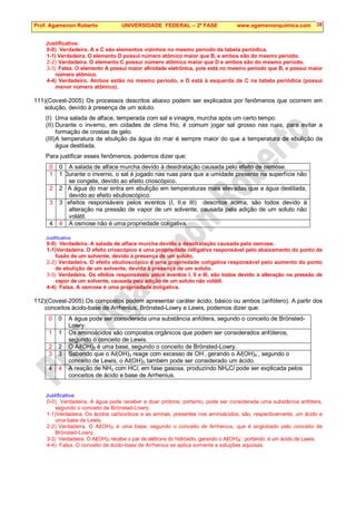 Prof. Agamenon Roberto UNIVERSIDADE FEDERAL – 2ª FASE www.agamenonquimica.com 38
Justificativa:
0-0) Verdadeira. A e C são elementos vizinhos no mesmo período da tabela periódica.
1-1) Verdadeira. O elemento D possui número atômico maior que B, e ambos são do mesmo período.
2-2) Verdadeira. O elemento C possui número atômico maior que D e ambos são do mesmo período.
3-3) Falsa. O elemento A possui maior afinidade eletrônica, pois está no mesmo período que B, e possui maior
número atômico.
4-4) Verdadeiro. Ambos estão no mesmo período, e D está à esquerda de C na tabela periódica (possui
menor número atômico).
111)(Covest-2005) Os processos descritos abaixo podem ser explicados por fenômenos que ocorrem em
solução, devido à presença de um soluto.
(I) Uma salada de alface, temperada com sal e vinagre, murcha após um certo tempo.
(II) Durante o inverno, em cidades de clima frio, é comum jogar sal grosso nas ruas, para evitar a
formação de crostas de gelo.
(III)A temperatura de ebulição da água do mar é sempre maior do que a temperatura de ebulição da
água destilada.
Para justificar esses fenômenos, podemos dizer que:
0 0 A salada de alface murcha devido à desidratação causada pelo efeito de osmose.
1 1 Durante o inverno, o sal é jogado nas ruas para que a umidade presente na superfície não
se congele, devido ao efeito crioscópico.
2 2 A água do mar entra em ebulição em temperaturas mais elevadas que a água destilada,
devido ao efeito ebulioscópico.
3 3
Os efeitos responsáveis pelos eventos (I, II,e III) descritos acima, são todos devido à
alteração na pressão de vapor de um solvente, causada pela adição de um soluto não
volátil.
4 4 A osmose não é uma propriedade coligativa.
Justificativa:
0-0) Verdadeira. A salada de alface murcha devido à desidratação causada pela osmose.
1-1)Verdadeira. O efeito crioscópico é uma propriedade coligativa responsável pelo abaixamento do ponto de
fusão de um solvente, devido à presença de um soluto.
2-2) Verdadeira. O efeito ebulioscópico é uma propriedade coligativa responsável pelo aumento do ponto
de ebulição de um solvente, devido à presença de um soluto.
3-3) Verdadeira. Os efeitos responsáveis pelos eventos I, II e III, são todos devido à alteração na pressão de
vapor de um solvente, causada pela adição de um soluto não volátil.
4-4) Falsa. A osmose é uma propriedade coligativa.
112)(Covest-2005) Os compostos podem apresentar caráter ácido, básico ou ambos (anfótero). A partir dos
conceitos ácido-base de Arrhenius, Brönsted-Lowry e Lewis, podemos dizer que:
0 0 A água pode ser considerada uma substância anfótera, segundo o conceito de Brönsted-
Lowry.
1 1 Os aminoácidos são compostos orgânicos que podem ser considerados anfóteros,
segundo o conceito de Lewis.
2 2 O Al(OH)3 é uma base, segundo o conceito de Brönsted-Lowry.
3 3 Sabendo que o Al(OH)3 reage com excesso de OH
-
, gerando o Al(OH)4
-
, segundo o
conceito de Lewis, o Al(OH)3 também pode ser considerado um ácido.
4 4 A reação de NH3 com HCl, em fase gasosa, produzindo NH4Cl pode ser explicada pelos
conceitos de ácido e base de Arrhenius.
Justificativa:
0-0) Verdadeira. A água pode receber e doar prótons; portanto, pode ser considerada uma substância anfótera,
segundo o conceito de Brönsted-Lowry.
1-1)Verdadeira. Os ácidos carboxílicos e as aminas, presentes nos aminoácidos, são, respectivamente, um ácido e
uma base de Lewis.
2-2) Verdadeira. O Al(OH)3 é uma base, segundo o conceito de Arrhenius, que é englobado pelo conceito de
Brönsted-Lowry.
3-3) Verdadeira. O Al(OH)3 recebe o par de elétrons do hidróxido, gerando o Al(OH)4
-
; portando, é um ácido de Lewis.
4-4) Falsa. O conceito de ácido-base de Arrhenius se aplica somente a soluções aquosas.
 