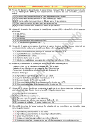 Prof. Agamenon Roberto UNIVERSIDADE FEDERAL – 2ª FASE www.agamenonquimica.com 4
13) (Covest-98) Os calores de combustão do etanol (massa molecular 46) e do octano (massa molecular
114) são 1368 kj/mol e 5471 kj /mol, respectivamente. A respeito de suas combustões, podemos
afirmar:
0 0 O etanol libera maior quantidade de calor por grama do que o octano.
1 1 O etanol libera maior quantidade de calor por mol que o octano.
2 2 O etanol produz maior quantidade de CO2 por grama do que o octano.
3 3 Os mesmos produtos são obtidos em ambas as reações.
4 4 O octano consome mais oxigênio por grama do que o etanol.
14) (Covest-98) A respeito das moléculas de dissulfeto de carbono (CS2) e gás sulfídrico (H2S) podemos
afirmar que:
0 0 CS2 é linear.
1 1 CS2 é polar.
2 2 H2S é polar.
3 3 H2S tem geometria angular similar ao H2O.
4 4 CS2 tem a mesma geometria que o CO2.
15) (Covest-98) A reação entre vapores de amônia e vapores de ácido clorídrico (ambos incolores), em
condições ambiente, produz uma névoa branca. Sobre esta reação podemos afirmar:
0 0 A névoa branca se deve à presença de um sólido em suspensão no ar.
1 1 O produto formado é o cloreto de amônio.
2 2 O produto formado é um sal.
3 3 A amônia é uma base de Lewis.
4 4 Não é uma reação ácido–base, pois não existem íons hidroxilas envolvidos.
16) (Covest-98) Considerando as informações abaixo, sobre duas soluções (I) e (II);
. Solução (I) tem 10g de composto covalente A em 1 litro de água.
. Solução (II) tem 10g de composto covalente B em 1 litro de água.
. Temperatura de ebulição da solução (I) maior que da solução B.
Podemos afirmar que:
0 0 A pressão de vapor da solução I é maior que a de II.
1 1 O ponto de fusão da solução I é maior do que a de II.
2 2 O peso molecular de A é maior que de B.
3 3 A temperatura de ebulição de ambas as soluções é maior que 100
o
C.
4 4 A temperatura de fusão de ambas as soluções é maior que 0o
C.
17) (Covest-98) O número de elétrons na camada de valência de um átomo determina muitas de suas
propriedades químicas. Sobre o elemento ferro (Z = 26) podemos dizer que:
0 0 Possui 4 níveis com elétrons.
1 1 Possui 8 elétrons em orbital “d “.
2 2 Deve ser mais eletronegativo que o potássio.
3 3 Deve possuir raio atômico maior que o do Rutênio (Z = 44).
4 4 No estado de oxidação + 3, possui 5 elétrons em “3d “.
18) (Covest-99) Uma lata de “spray“ qualquer foi utilizada até não mais liberar seu conteúdo. Neste
momento, podemos dizer:
0 0 A pressão de gases no interior da lata é zero.
1 1 A pressão de gases no interior da é igual à pressão atmosférica.
2 2 Existe vácuo no interior da lata.
3 3 Ao aquecermos a lata, a pressão em seu interior não varia.
4 4 Ao aquecermos a lata e pressionarmos sua válvula, gases sairão novamente da mesma.
 