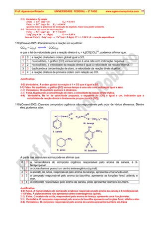 Prof. Agamenon Roberto UNIVERSIDADE FEDERAL – 2ª FASE www.agamenonquimica.com 41
3-3) Verdadeira. Da tabela:
Zn(s) → Zn
2+
(aq) + 2e−
Eox° = 0,76 V
Fe(s) → Fe
2+
(aq) + 2e−
Eox° = 0,44 V
Quanto maior o potencial de oxidação da espécie, maior seu poder oxidante.
4-4 Verdadeira. Ao somar as semi-reações:
Fe(s) → Fe
2+
(aq) + 2e−
E° = + 0,44 V
2 Ag
+
(aq) + 2e−
→ 2Ag(s) E° = + 0,80 V
tem-se: Fe(s) + 2 Ag
+
(aq) → Fe
2+
(aq) + 2 Ag(s) E° = + 1,24 V 0 ⇒ reação espontânea.
118)(Covest-2005) Considerando a reação em equilíbrio:
CO(g) + Cl2(g) COCl2(g)
e que a lei de velocidade para a reação direta é vd = kd[CO][ Cl2]
3/2
, podemos afirmar que:
0 0 a reação direta tem ordem global igual a 5/2.
1 1 no equilíbrio, o gráfico [CO] versus tempo é uma reta com inclinação negativa.
2 2 no equilíbrio, a velocidade da reação direta é igual à velocidade da reação inversa.
3 3 duplicando a concentração de cloro, a velocidade da reação direta duplica.
4 4 a reação direta é de primeira ordem com relação ao CO.
Justificativa:
0-0) Verdadeira. A ordem global da reação é 1 + 3/2 que é igual a 5/2.
1-1) Falsa. No equilíbrio, o gráfico [CO] versus tempo é uma reta com inclinação igual a zero.
2-2) Verdadeira. O equilíbrio químico é dinâmico.
3-3) Falsa. Duplicando a concentração de cloro, a velocidade da reação direta triplica.
4-4) Verdadeira. Na lei de velocidade proposta, o expoente da [CO] é igual a um, indicando que a
velocidade da reação direta é diretamente proporcional à [CO].
119)(Covest-2005) Diversos compostos orgânicos são responsáveis pelo odor de vários alimentos. Dentre
eles, podemos citar:
A partir das estruturas acima pode-se afirmar que:
0 0 a nomenclatura do composto orgânico responsável pelo aroma da canela, é 3-
fenilpropanal.
1 1 a cicloexilamina possui um centro estereogênico (quiral).
2 2 o acetato de octila, responsável pelo aroma da laranja, apresenta uma função éter.
3 3 o composto responsável pelo aroma da baunilha, apresenta as funções fenol, aldeído e
éter.
4 4 o composto responsável pelo aroma da canela, pode apresentar isomeria cis-trans.
Justificativa:
0-0) Falsa. A nomenclatura do composto orgânico responsável pelo aroma da canela é 3-fenilpropenal.
1-1) Falsa. A cicloexilamina não apresenta centro estereogênico (quiral).
2-2) Falsa. O acetato de octila, responsável pelo aroma da laranja, apresenta uma função éster.
3-3) Verdadeira. O composto responsável pelo aroma da baunilha apresenta as funções fenol, aldeído e éter.
4-4) Verdadeira. O composto responsável pelo aroma da canela apresenta isomeria cis-trans
C C
C C
C
C
C C
H H
H H
H
H
O
O
O
O
N 2
2 3
3
3
7
I. canela
H
H
II. peixe
( )
III. laranja
OH
OCH
IV. baunilha
 
