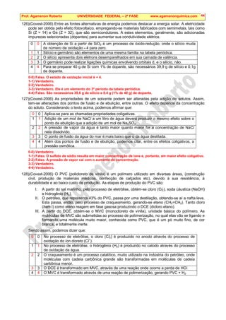 Prof. Agamenon Roberto UNIVERSIDADE FEDERAL – 2ª FASE www.agamenonquimica.com 44
126)(Covest-2006) Entre as fontes alternativas de energia podemos destacar a energia solar. A eletricidade
pode ser obtida pelo efeito fotovoltaico, empregando-se materiais fabricados com semimetais, tais como
Si (Z = 14) e Ge (Z = 32), que são semicondutores. A estes elementos, geralmente, são adicionadas
impurezas selecionadas (dopantes) para aumentar sua condutividade elétrica.
0 0 A obtenção de Si a partir de SiO2 é um processo de óxido-redução, onde o silício muda
de número de oxidação - 4 para zero.
1 1 Silício e germânio são elementos de uma mesma família na tabela periódica.
2 2 O silício apresenta dois elétrons desemparelhados em sua camada de valência.
3 3 O germânio pode realizar ligações químicas envolvendo orbitais d, e o silício, não.
4 4 Para se preparar 40 g de Si com 1% de dopante, são necessários 39,9 g de silício e 0,1g
de dopante.
0-0) Falso. O estado de oxidação inicial é + 4.
1-1) Verdadeiro.
2-2) Verdadeiro.
3-3) Verdadeiro. Ele é um elemento do 3º período da tabela periódica.
4-4) Falso. São necessários 39,6 g de silício e 0,4 g (1% de 40 g) de dopante.
127)(Covest-2006) As propriedades de um solvente podem ser alteradas pela adição de solutos. Assim,
tem-se alterações dos pontos de fusão e de ebulição, entre outras. O efeito depende da concentração
do soluto. Considerando o texto acima, podemos afirmar que:
0 0 Aplica-se para as chamadas propriedades coligativas.
1 1 Adição de um mol de NaCl a um litro de água deverá produzir o mesmo efeito sobre o
ponto de ebulição que a adição de um mol de Na2SO4.
2 2 A pressão de vapor da água é tanto maior quanto maior for a concentração de NaCl
nela dissolvido.
3 3 O ponto de fusão da água do mar é mais baixo que o da água destilada.
4 4 Além dos pontos de fusão e de ebulição, podemos citar, entre os efeitos coligativos, a
pressão osmótica.
0-0) Verdadeiro.
1-1) Falso. O sulfato de sódio resulta em maior concentração de íons e, portanto, em maior efeito coligativo.
2-2) Falso. A pressão de vapor cai com o aumento de concentração.
3-3) Verdadeiro.
4-4) Verdadeiro.
128)(Covest-2006) O PVC (policloreto de vinila) é um polímero utilizado em diversas áreas, (construção
civil, produção de materiais médicos, confecção de calçados etc), devido à sua resistência, à
durabilidade e ao baixo custo de produção. As etapas de produção do PVC são:
I. A partir do sal marinho, pelo processo de eletrólise, obtém-se cloro (Cl2), soda cáustica (NaOH)
e hidrogênio (H2).
II. O petróleo, que representa 43% do PVC, passa por uma destilação, obtendo-se aí a nafta leve.
Esta passa, então, pelo processo de craqueamento, gerando-se eteno (CH2=CH2). Tanto cloro
(item I) como eteno reagem em fase gasosa produzindo o DCE (dicloro etano).
III. A partir do DCE, obtém-se o MVC (monocloreto de vinila), unidade básica do polímero. As
moléculas de MVC são submetidas ao processo de polimerização, no qual elas vão se ligando e
formando uma molécula muito maior, conhecida como PVC, que é um pó muito fino, de cor
branca, e totalmente inerte.
Sendo assim, podemos dizer que:
0 0 No processo de eletrólise, o cloro (Cl2) é produzido no anodo através do processo de
oxidação do íon cloreto (Cl
−
).
1 1 No processo de eletrólise, o hidrogênio (H2) é produzido no catodo através do processo
de oxidação da água.
2 2 O craqueamento é um processo catalítico, muito utilizado na indústria do petróleo, onde
moléculas com cadeia carbônica grande são transformadas em moléculas de cadeia
carbônica menor.
3 3 O DCE é transformado em MVC, através de uma reação onde ocorre a perda de HCl.
4 4 O MVC é transformado através de uma reação de polimerização, gerando PVC + H2.
 