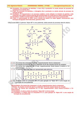Prof. Agamenon Roberto UNIVERSIDADE FEDERAL – 2ª FASE www.agamenonquimica.com 45
0-0) Verdadeiro. No processo de eletrólise, o cloro (Cl2) é produzido no anodo através do processo de
oxidação do íon cloreto (Cl–
).
1-1) Falso. No processo de eletrólise, o hidrogênio (H2) é produzido no catodo através do processo de
redução da água.
2-2) Verdadeiro. O craqueamento é um processo catalítico, muito utilizado na indústria do petróleo, onde
moléculas com cadeia carbônica grande são transformadas em moléculas de cadeia carbônica menor.
3-3) Verdadeiro. O DCE é transformado em MVC através de uma reação onde ocorre a perda de HCl.
4-4) Falso. A polimerização do MVC ocorre através da quebra da dupla ligação intramolecular para
formação de ligações intermoleculares, gerando o PVC.
129)(Covest-2006) O polímero “Nylon 66” é uma poliamida, obtido através do processo descrito abaixo:
H
H
H
H
H
H
H
H
H
H
H
H
H
H
H
H
H
H
H
H
H
H
H
H
H
H
H
H
H
H
H
H
C
C
C
C
C
C
C
C
C
C
C
C
C
C
NC
CN
HOOC
COOH
III
IV
N
N
N
2
2
3
2
(V)
C C
C C
C C
C C
C C
C C
H
H
H
H
H
H
H
H
H
H
H
H
H
H
OH
2
2
2
2
2
2
/ Ni
/ Ni
HO
(I)
(II)
OXIDAÇÃO
O
N
y
l
o
n
6
6
e
s
t
r
u
t
u
r
a
s
(
I
I
I
)
e
(
V
)
0 0 Os nomes dos compostos I e II são, respectivamente: fenol e cicloexanol.
1 1 As reações envolvendo gás H2 e catalisador de Ni são reações típicas de oxidação.
2 2 Os nomes dos compostos III e V são, respectivamente: ácido butano-1,4-dióico e 1,6-
diaminoexano.
3 3 O polímero “Nylon 66” pode ser representado pela estrutura:
H
H
H H
H
H
H
H
H
H
H
H
H
H
H
H
H
H
H
H
H
H
C
C
C C
C
C
C
C C
C
C
C
N
N
O
O
[ ]n
4 4 A reação entre os compostos III e V, para geração do “Nylon 66” é uma reação de
formação de uma poliamida.
0-0) Verdadeiro. Os nomes dos compostos I e II são, respectivamente: fenol e cicloexanol.
1-1) Falso. As reações envolvendo gás H2 e catalisador de Ni são reações típicas de redução.
2-2) Falso. Os nomes dos compostos III e V são, respectivamente: ácido hexano-1,4-dióico e 1,6-
diaminoexano.
3-3) Verdadeiro. A célula unitária do polímero “Nylon 66” é a forma citada
4-4) Verdadeiro. A reação entre os compostos III e V, para geração do “Nylon 66” é uma reação de
formação de uma poliamida.
 