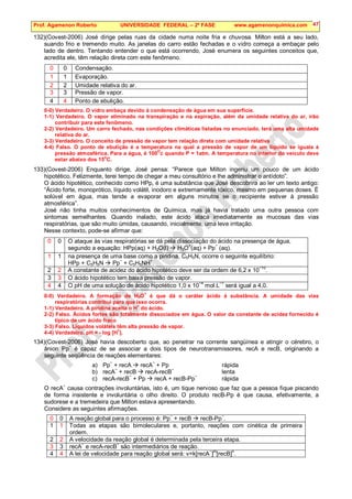Prof. Agamenon Roberto UNIVERSIDADE FEDERAL – 2ª FASE www.agamenonquimica.com 47
132)(Covest-2006) José dirige pelas ruas da cidade numa noite fria e chuvosa. Milton está a seu lado,
suando frio e tremendo muito. As janelas do carro estão fechadas e o vidro começa a embaçar pelo
lado de dentro. Tentando entender o que está ocorrendo, José enumera os seguintes conceitos que,
acredita ele, têm relação direta com este fenômeno.
0 0 Condensação.
1 1 Evaporação.
2 2 Umidade relativa do ar.
3 3 Pressão de vapor.
4 4 Ponto de ebulição.
0-0) Verdadeiro. O vidro embaça devido à condensação de água em sua superfície.
1-1) Verdadeiro. O vapor eliminado na transpiração e na expiração, além da umidade relativa do ar, irão
contribuir para este fenômeno.
2-2) Verdadeiro. Um carro fechado, nas condições climáticas listadas no enunciado, terá uma alta umidade
relativa do ar.
3-3) Verdadeiro. O conceito de pressão de vapor tem relação direta com umidade relativa
4-4) Falso. O ponto de ebulição é a temperatura na qual a pressão de vapor de um líquido se iguala à
pressão atmosférica. Para a água, é 100
O
c quando P = 1atm. A temperatura no interior do veículo deve
estar abaixo dos 15
o
C.
133)(Covest-2006) Enquanto dirige, José pensa: “Parece que Milton ingeriu um pouco de um ácido
hipotético. Felizmente, terei tempo de chegar a meu consultório e lhe administrar o antídoto”.
O ácido hipotético, conhecido como HPp, é uma substância que José descobrira ao ler um texto antigo:
“Ácido forte, monoprótico, líquido volátil, inodoro e extremamente tóxico, mesmo em pequenas doses. É
solúvel em água, mas tende a evaporar em alguns minutos se o recipiente estiver à pressão
atmosférica”.
José não tinha muitos conhecimentos de Química, mas já havia tratado uma outra pessoa com
sintomas semelhantes. Quando inalado, este ácido ataca imediatamente as mucosas das vias
respiratórias, que são muito úmidas, causando, inicialmente, uma leve irritação.
Nesse contexto, pode-se afirmar que:
0 0 O ataque às vias respiratórias se dá pela dissociação do ácido na presença de água,
segundo a equação: HPp(aq) + H2O(l)  H3O
+
(aq) + Pp
−
(aq).
1 1 na presença de uma base como a piridina, C5H5N, ocorre o seguinte equilíbrio:
HPp + C5H5N  Pp−
+ C5H5NH+
.
2 2 A constante de acidez do ácido hipotético deve ser da ordem de 6,2 x 10−10
.
3 3 O ácido hipotético tem baixa pressão de vapor.
4 4 O pH de uma solução de ácido hipotético 1,0 x 10
−4
mol.L
−1
será igual a 4,0.
0-0) Verdadeiro. A formação de H3O
+
é que dá o caráter ácido à substância. A umidade das vias
respiratórias contribui para que isso ocorra.
1-1) Verdadeiro. A piridina aceita o H
+
do ácido.
2-2) Falso. Ácidos fortes são totalmente dissociados em água. O valor da constante de acidez fornecido é
típico de um ácido fraco
3-3) Falso. Líquidos voláteis têm alta pressão de vapor.
4-4) Verdadeiro. pH = - log [H
+
].
134)(Covest-2006) José havia descoberto que, ao penetrar na corrente sangüínea e atingir o cérebro, o
ânion Pp
−
é capaz de se associar a dois tipos de neurotransmissores, recA e recB, originando a
seguinte seqüência de reações elementares:
a) Pp
−
+ recA  recA
−
+ Pp rápida
b) recA
−
+ recB  recA-recB
−
lenta
c) recA-recB−
+ Pp  recA + recB-Pp−
rápida
O recA−
causa contrações involuntárias, isto é, um tique nervoso que faz que a pessoa fique piscando
de forma insistente e involuntária o olho direito. O produto recB-Pp é que causa, efetivamente, a
sudorese e a tremedeira que Milton estava apresentando.
Considere as seguintes afirmações.
0 0 A reação global para o processo é: Pp
−
+ recB  recB-Pp
−
.
1 1 Todas as etapas são bimoleculares e, portanto, reações com cinética de primeira
ordem.
2 2 A velocidade da reação global é determinada pela terceira etapa.
3 3 recA
−
e recA-recB
−
são intermediários de reação.
4 4 A lei de velocidade para reação global será: v=k[recA
−
]
m
[recB]
n
.
 