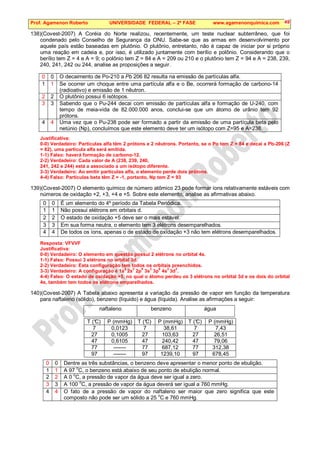 Prof. Agamenon Roberto UNIVERSIDADE FEDERAL – 2ª FASE www.agamenonquimica.com 49
138)(Covest-2007) A Coréia do Norte realizou, recentemente, um teste nuclear subterrâneo, que foi
condenado pelo Conselho de Segurança da ONU. Sabe-se que as armas em desenvolvimento por
aquele país estão baseadas em plutônio. O plutônio, entretanto, não é capaz de iniciar por si próprio
uma reação em cadeia e, por isso, é utilizado juntamente com berílio e polônio. Considerando que o
berílio tem Z = 4 e A = 9; o polônio tem Z = 84 e A = 209 ou 210 e o plutônio tem Z = 94 e A = 238, 239,
240, 241, 242 ou 244, analise as proposições a seguir.
0 0 O decaimento de Po-210 a Pb 206 82 resulta na emissão de partículas alfa.
1 1 Se ocorrer um choque entre uma partícula alfa e o Be, ocorrerá formação de carbono-14
(radioativo) e emissão de 1 nêutron.
2 2 O plutônio possui 6 isótopos.
3 3 Sabendo que o Pu-244 decai com emissão de partículas alfa e formação de U-240, com
tempo de meia-vida de 82.000.000 anos, conclui-se que um átomo de urânio tem 92
prótons.
4 4 Uma vez que o Pu-238 pode ser formado a partir da emissão de uma partícula beta pelo
netúnio (Np), concluímos que este elemento deve ter um isótopo com Z=95 e A=238.
Justificativa:
0-0) Verdadeiro: Partículas alfa têm 2 prótons e 2 nêutrons. Portanto, se o Po tem Z = 84 e decai a Pb-206 (Z
= 82), uma partícula alfa será emitida.
1-1) Falso: haverá formação de carbono-12.
2-2) Verdadeiro: Cada valor de A (238, 239, 240,
241, 242 e 244) está a associado a um isótopo diferente.
3-3) Verdadeiro: Ao emitir partículas alfa, o elemento perde dois prótons.
4-4) Falso: Partículas beta têm Z = -1, portanto, Np tem Z = 93
139)(Covest-2007) O elemento químico de número atômico 23 pode formar íons relativamente estáveis com
números de oxidação +2, +3, +4 e +5. Sobre este elemento, analise as afirmativas abaixo.
0 0 É um elemento do 4º período da Tabela Periódica.
1 1 Não possui elétrons em orbitais d.
2 2 O estado de oxidação +5 deve ser o mais estável.
3 3 Em sua forma neutra, o elemento tem 3 elétrons desemparelhados.
4 4 De todos os íons, apenas o de estado de oxidação +3 não tem elétrons desemparelhados.
Resposta: VFVVF
Justificativa:
0-0) Verdadeiro: O elemento em questão possui 2 elétrons no orbital 4s.
1-1) Falso: Possui 3 elétrons no orbital 3d.
2-2) Verdadeiro: Esta configuração tem todos os orbitais preenchidos.
3-3) Verdadeiro: A configuração é 1s
2
2s
2
2p
6
3s
2
3p
6
4s
2
3d
3
.
4-4) Falso: O estado de oxidação +5, no qual o átomo perdeu os 3 elétrons no orbital 3d e os dois do orbital
4s, também tem todos os elétrons emparelhados.
140)(Covest-2007) A Tabela abaixo apresenta a variação da pressão de vapor em função da temperatura
para naftaleno (sólido), benzeno (líquido) e água (líquida). Analise as afirmações a seguir:
naftaleno benzeno água
T (°
C) P (mmHg) T (°
C) P (mmHg) T (°
C) P (mmHg)
7 0,0123 7 38,61 7 7,43
27 0,1005 27 103,63 27 26,51
47 0,6105 47 240,42 47 79,06
77 ------- 77 687,12 77 312,38
97 ------- 97 1239,10 97 678,45
0 0 Dentre as três substâncias, o benzeno deve apresentar o menor ponto de ebulição.
1 1 A 97
o
C, o benzeno está abaixo de seu ponto de ebulição normal.
2 2 A 0 o
C, a pressão de vapor da água deve ser igual a zero.
3 3 A 100 o
C, a pressão de vapor da água deverá ser igual a 760 mmHg.
4 4 O fato de a pressão de vapor do naftaleno ser maior que zero significa que este
composto não pode ser um sólido a 25 o
C e 760 mmHg.
 