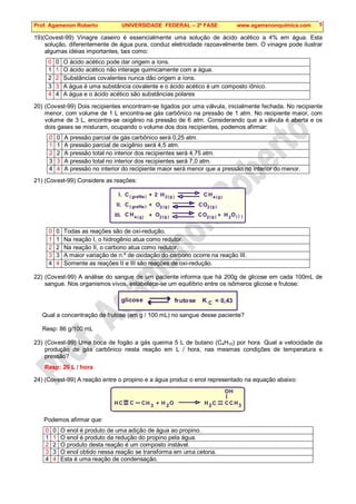 Prof. Agamenon Roberto UNIVERSIDADE FEDERAL – 2ª FASE www.agamenonquimica.com 5
19)(Covest-99) Vinagre caseiro é essencialmente uma solução de ácido acético a 4% em água. Esta
solução, diferentemente de água pura, conduz eletricidade razoavelmente bem. O vinagre pode ilustrar
algumas idéias importantes, tais como:
0 0 O ácido acético pode dar origem a íons.
1 1 O ácido acético não interage quimicamente com a água.
2 2 Substâncias covalentes nunca dão origem a íons.
3 3 A água é uma substância covalente e o ácido acético é um composto iônico.
4 4 A água e o ácido acético são substâncias polares
20) (Covest-99) Dois recipientes encontram-se ligados por uma válvula, inicialmente fechada. No recipiente
menor, com volume de 1 L encontra-se gás carbônico na pressão de 1 atm. No recipiente maior, com
volume de 3 L, encontra-se oxigênio na pressão de 6 atm. Considerando que a válvula é aberta e os
dois gases se misturam, ocupando o volume dos dois recipientes, podemos afirmar:
0 0 A pressão parcial de gás carbônico será 0,25 atm.
1 1 A pressão parcial de oxigênio será 4,5 atm.
2 2 A pressão total no interior dos recipientes será 4,75 atm.
3 3 A pressão total no interior dos recipientes será 7,0 atm.
4 4 A pressão no interior do recipiente maior será menor que a pressão no interior do menor.
21) (Covest-99) Considere as reações:
I.
II.
III.
C
C
C
C
C
C
H
H
H
H
O
O
O
O O
4
4
2 2
2
2
2
2
2
(
(
(
(
(
(
( (
(
(
)
)
)
)
)
)
) )
)
)
g
g
g
g
g
g
g
grafite
grafite
l
+
+
+ +
0 0 Todas as reações são de oxi-redução.
1 1 Na reação I, o hidrogênio atua como redutor.
2 2 Na reação II, o carbono atua como redutor.
3 3 A maior variação de n.º de oxidação do carbono ocorre na reação III.
4 4 Somente as reações II e III são reações de oxi-redução.
22) (Covest-99) A análise do sangue de um paciente informa que há 200g de glicose em cada 100mL de
sangue. Nos organismos vivos, estabelece-se um equilíbrio entre os isômeros glicose e frutose:
glicose frutose K C = 0,43
Qual a concentração de frutose (em g / 100 mL) no sangue desse paciente?
Resp: 86 g/100 mL
23) (Covest-99) Uma boca de fogão a gás queima 5 L de butano (C4H10) por hora. Qual a velocidade da
produção de gás carbônico nesta reação em L / hora, nas mesmas condições de temperatura e
pressão?
Resp: 20 L / hora
24) (Covest-99) A reação entre o propino e a água produz o enol representado na equação abaixo:
O
H 2 C
3
CH
C
OH
3
2
C C
C H
H
H +
Podemos afirmar que:
0 0 O enol é produto de uma adição de água ao propino.
1 1 O enol é produto da redução do propino pela água.
2 2 O produto desta reação é um composto instável.
3 3 O enol obtido nessa reação se transforma em uma cetona.
4 4 Esta é uma reação de condensação.
 