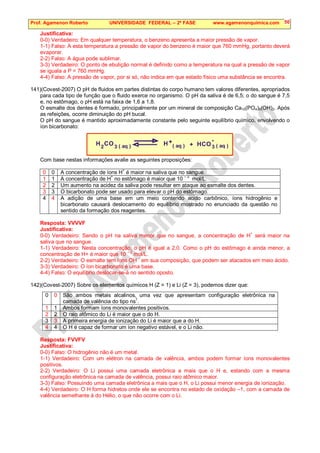 Prof. Agamenon Roberto UNIVERSIDADE FEDERAL – 2ª FASE www.agamenonquimica.com 50
Justificativa:
0-0) Verdadeiro: Em qualquer temperatura, o benzeno apresenta a maior pressão de vapor.
1-1) Falso: A esta temperatura a pressão de vapor do benzeno é maior que 760 mmHg, portanto deverá
evaporar.
2-2) Falso: A água pode sublimar.
3-3) Verdadeiro: O ponto de ebulição normal é definido como a temperatura na qual a pressão de vapor
se iguala a P = 760 mmHg.
4-4) Falso: A pressão de vapor, por si só, não indica em que estado físico uma substância se encontra.
141)(Covest-2007) O pH de fluidos em partes distintas do corpo humano tem valores diferentes, apropriados
para cada tipo de função que o fluido exerce no organismo. O pH da saliva é de 6,5; o do sangue é 7,5
e, no estômago, o pH está na faixa de 1,6 a 1,8.
O esmalte dos dentes é formado, principalmente por um mineral de composição Ca10(PO4)6(OH)2. Após
as refeições, ocorre diminuição do pH bucal.
O pH do sangue é mantido aproximadamente constante pelo seguinte equilíbrio químico, envolvendo o
íon bicarbonato:
H CO HCO
2 3
+ -
( aq ) 3
( aq )
H + ( aq )
Com base nestas informações avalie as seguintes proposições:
0 0 A concentração de íons H+
é maior na saliva que no sangue.
1 1 A concentração de H
+
no estômago é maior que 10
– 2
mol/L.
2 2 Um aumento na acidez da saliva pode resultar em ataque ao esmalte dos dentes.
3 3 O bicarbonato pode ser usado para elevar o pH do estômago.
4 4 A adição de uma base em um meio contendo acido carbônico, íons hidrogênio e
bicarbonato causará deslocamento do equilíbrio mostrado no enunciado da questão no
sentido da formação dos reagentes.
Resposta: VVVVF
Justificativa:
0-0) Verdadeiro: Sendo o pH na saliva menor que no sangue, a concentração de H+
será maior na
saliva que no sangue.
1-1) Verdadeiro: Nesta concentração, o pH é igual a 2,0. Como o pH do estômago é ainda menor, a
concentração de H+ é maior que 10
– 2
mol/L.
2-2) Verdadeiro: O esmalte tem íons OH
–
em sua composição, que podem ser atacados em meio ácido.
3-3) Verdadeiro: O íon bicarbonato é uma base.
4-4) Falso: O equilíbrio deslocar-se-á no sentido oposto.
142)(Covest-2007) Sobre os elementos químicos H (Z = 1) e Li (Z = 3), podemos dizer que:
0 0 São ambos metais alcalinos, uma vez que apresentam configuração eletrônica na
camada de valência do tipo ns1
.
1 1 Ambos formam íons monovalentes positivos.
2 2 O raio atômico do Li é maior que o do H.
3 3 A primeira energia de ionização do Li é maior que a do H.
4 4 O H é capaz de formar um íon negativo estável, e o Li não.
Resposta: FVVFV
Justificativa:
0-0) Falso: O hidrogênio não é um metal.
1-1) Verdadeiro: Com um elétron na camada de valência, ambos podem formar íons monovalentes
positivos.
2-2) Verdadeiro: O Li possui uma camada eletrônica a mais que o H e, estando com a mesma
configuração eletrônica na camada de valência, possui raio atômico maior.
3-3) Falso: Possuindo uma camada eletrônica a mais que o H, o Li possui menor energia de ionização.
4-4) Verdadeiro: O H forma hidretos onde ele se encontra no estado de oxidação –1, com a camada de
valência semelhante à do Hélio, o que não ocorre com o Li.
 