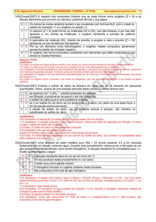Prof. Agamenon Roberto UNIVERSIDADE FEDERAL – 2ª FASE www.agamenonquimica.com 51
143)(Covest-2007) A respeito dos compostos binários que se pode formar entre oxigênio (Z = 8) e os
demais elementos que ocorrem na natureza, podemos afirmar o que segue:
0 0 Os óxidos de metais alcalinos tendem a ser covalentes com fórmula M2O, com o metal no
estado de oxidação +1 e o oxigênio no estado –2.
1 1 O carbono (Z = 6) pode formar as moléculas CO e CO2, que são lineares, e por isso são
apolares e, em ambas as moléculas, o oxigênio apresenta a camada de valência
completa.
2 2 A geometria da molécula SO2, dióxido de enxofre, é angular e nela o enxofre (Z = 16)
apresenta um par de elétrons não ligantes.
3 3 Por ser um elemento muito eletronegativo, o oxigênio, nesses compostos, geralmente
apresenta estado de oxidação negativo.
4 4 O oxigênio não forma compostos covalentes com elementos que estão localizados à sua
direita na Tabela Periódica.
Resposta: FFVVF
Justificativa:
0-0) Falso: Os óxidos de metais alcalinos tendem a ser iônicos por causa da baixa energia de ionização destes elementos.
1-1) Falso: A molécula de CO é polar, uma vez que o oxigênio é muito mais eletronegativo que o carbono.
2-2) Verdadeiro: O enxofre apresenta um par de elétrons não ligantes e, pela teoria da repulsão de pares de elétrons, resulta em
uma molécula de geometria angular. O mesmo pode ser concluído também pela teoria de hibridização.
3-3) Verdadeiro: O oxigênio é um dos elementos mais eletronegativos, de modo que, na maioria dos seus compostos, seu estado
de oxidação é –2.
4-4) Falso: O oxigênio forma compostos com todos os halogênios, que são elementos localizados à sua direita na tabela
periódica.
144)(Covest-2007) Embora o sulfato de cálcio se dissolva em água, isto se dá somente em pequenas
quantidades. Assim, acerca de uma solução saturada deste sulfato, é correto afirmar que:
0 0 as espécies Ca
2+
e SO4
2 –
estarão presentes em solução.
1 1 por filtração, é possível se recuperar o sal não dissolvido.
2 2 o sulfato de cálcio puro é uma substância simples.
3 3 se o íon sulfato for um ânion de um ácido forte, e o cálcio, um cátion de uma base fraca, o
pH da solução acima será ácido.
4 4 a adição de sulfato de sódio, um sal bastante solúvel à solução, não interfere na
solubilidade do sulfato de cálcio.
Justificativa:
0-0) Verdadeiro: A dissolução do sulfato de cálcio origina estes íons em solução.
1-1) Verdadeiro: A solução saturada é uma mistura liquido / sólido que pode ser separada por filtração. O sólido
contém o sulfato de cálcio não dissolvido.
2-2) Falso: O sulfato de cálcio é uma substância composta.
3-3) Verdadeiro: No caso em questão ocorre uma
reação de hidrólise com o cátion, que resulta em uma solução de pH ácido.
4-4) Falso: O sulfato de sódio apresenta um íon comum ao sulfato de cálcio, que interfere na solubilidade deste
último (efeito do íon comum).
145)(Covest-2007) Uma amostra de sódio metálico puro (Na = 23 g/mol) pesando 2,3 g foi colocada
lentamente em um béquer contendo água. Durante este procedimento, observou-se a formação de um
gás (posteriormente identificado como sendo hidrogênio). A solução resultante foi completada para 1 L.
Avalie as informações a seguir.
0 0 A solução resultante deve ter um pH em torno de 13.
1 1 Um dos produtos deste procedimento é o íon sódio.
2 2 O sódio atua como agente redutor.
3 3 O hidrogênio formado é o agente oxidante neste processo.
4 4 São produzidos 0,05 mols de gás hidrogênio.
Justificativa:
0-0) Verdadeiro: A reação entre sódio e água é 2Na(s) + 2H2O(l) H2(g) + 2Na+(aq) + 2 OH
-
(aq). Que pelos
dados fornecidos produzem 2,3/23 = 0,1 mols de OH
-
em um litro de solução, correspondendo a um pOH = 1 ou
pH = 13.
1-1) Verdadeiro: Veja reação acima.
2-2) Verdadeiro: O hidrogênio da água (estado de oxidação +1) foi reduzido a hidrogênio elementar (estado de
oxidação 0) pela ação do sódio metálico.
3-3) Falso: O agente oxidante é o hidrogênio da água.
4-4) Verdadeiro: Como são consumidos 0,1 mols de sódio e a estequiometria é de 2:1 (Na:H2),então, são
produzidos 0,05 mols de gás hidrogênio.
 