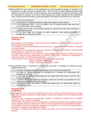 Prof. Agamenon Roberto UNIVERSIDADE FEDERAL – 2ª FASE www.agamenonquimica.com 52
146)(Covest-2007) O gás carbônico é uma substância de grande importância biológica e ambiental. Esta
importância, em parte, se deve ao equilíbrio CO2 + H2O  H2CO3. O ácido carbônico formado neste
sistema é um ácido muito fraco. O ânion carbonato, que está presente na estrutura deste ácido, pode
ser encontrado na natureza na forma de rochas calcárias que contêm elevado teor de carbonato de
cálcio. Avalie as afirmativas abaixo, acerca das espécies envolvidas nos equilíbrios do íon carbonato.
0 0 O CO2 é um óxido ácido.
1 1 A dissolução de carbonato de cálcio em água deve originar um meio alcalino.
2 2 O íon bicarbonato, HCO3
–
, é um íon anfótero, pois, em solução aquosa, pode atuar tanto
como ácido quanto como uma base.
3 3 A adição de um ácido a uma solução saturada de carbonato de cálcio deve aumentar a
solubilidade deste sal.
4 4 O CO2 deve reagir com hidróxido de sódio resultando, entre possíveis produtos, o
bicarbonato e o carbonato de sódio.
Resposta: VVVVV
Justificativa:
0-0) Verdadeiro: O CO2 também é chamado de anidrido carbônico por ser o óxido que em reação com
água resulta no ácido carbônico.
1-1) Verdadeiro: Como o ácido carbônico é um ácido fraco, o íon carbonato sofre hidrólise e o resultado
é um meio alcalino.
2-2) Verdadeiro: O íon bicarbonatato pode ser protonado e resultar em ácido carbônico, e pode também
ser desprotonado e resultar em íon carbonato.
3-3) Verdadeiro: A adição de ácido desloca o equilíbrio carbonato/bicarbonato no sentido de consumir
carbonato, diminuindo sua concentração em solução, o que afeta o equilíbrio de solubilidade do
carbonato de cálcio, aumentando sua solubilidade.
4-4) Verdadeiro: O CO2 reage com hidróxido de sódio. Possíveis reações são:
CO2(g) + NaOH(s) NaHCO3(s)
CO2(g) + 2 NaOH(s)  Na2CO3(s) + H2O(l)
147)(Covest-2007) Sobre os parâmetros e variáveis que governam a velocidade de reações químicas,
podemos afirmar que:
0 0 em geral, as reações aumentam de velocidade com o aumento da temperatura.
1 1 em geral, as reações diminuem de velocidade com o aumento da concentração dos
reagentes em solução.
2 2 a uma dada temperatura, a velocidade de uma reação será maior quanto menor for sua
energia de ativação.
3 3 o aumento da pressão parcial dos reagentes, provoca um aumento na velocidade de uma
reação entre substâncias no estado gasoso.
4 4 um catalisador atua aumentando a energia de ativação para uma determinada etapa de
uma reação química.
Resposta: VFVVF
Justificativa:
0-0) Verdadeiro: Com o aumento da temperatura, um maior número de espécies reativas tem energia
maior que a energia de ativação da reação (segundo a teoria das colisões) e com isto a reação aumenta
de velocidade.
1-1) Falso: Com o aumento de concentração, aumenta a freqüência de colisão entre as espécies
reativas e com isso aumenta a velocidade.
2-2) Verdadeiro: A energia de ativação corresponde a uma barreira energética que as espécies reativas
devem suplantar para que a reação ocorra. Quanto menor esta barreira, maior a velocidade da reação.
3-3) Verdadeiro: O aumento de pressão, para gases, corresponde em um aumento de concentração, e
isto causa um aumento na velocidade das reações.
4-4) Falso: O catalisador atua alterando o caminho de reação, por um caminho de menor energia de
ativação.
 