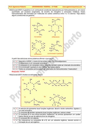 Prof. Agamenon Roberto UNIVERSIDADE FEDERAL – 2ª FASE www.agamenonquimica.com 53
148)(Covest-2007) A gasolina é um combustível constituído basicamente por hidrocarbonetos e, em menor
quantidade, por produtos oxigenados, de enxofre, de nitrogênio e compostos metálicos. Esses
hidrocarbonetos são formados por moléculas de cadeia carbônica entre 4 a 12 átomos. Veja abaixo
alguns constituintes da gasolina.
3
CH
C
H C
H
C
C
H
C
H
C
C
C
C
C
C
3
CH
3
3
CH
H
3
CH
iso-octano
3
CH
H
H
H
H
H
H
etilbenzeno
H
C
C
C
C
C
C
H
H
H
H
H
H
H
H
H
H
H
cicloexano
2
CH
C
H C C
H
H
C
3
3
CH
H C
3
3
CH
2,4,4-trimetl-1-penteno
A partir das estruturas acima podemos afirmar o que segue.
0 0 Segundo a IUPAC, o nome do iso-octano seria 2,4,4-trimetilpentano.
1 1 O etilbenzeno é um composto aromático.
2 2 O cicloexano é um composto cíclico; portanto, também pode ser chamado de aromático.
3 3 O 2,4,4-trimetil-1-penteno é uma “olefina” de cadeia aberta.
4 4 Todos os compostos acima podem ser chamados de hidrocarbonetos “insaturados”.
Resposta: FVFVF
149)(Covest-2007) Analise as estruturas abaixo.
H C
H
C O
H
C
OH
C
C
C
C
3
CH
3 C
H
C
C
O
A)
H
H H
H
C
C
C
C
C
H
H
H
H
H
OH C
H
C
H
H H
C
O
H H
H H
C
B)
N
..
2
CH
H C
3 H C
2
3
CH
2
CH 3
CH
C)
H
C
O
H
H
H
D)
0 0 A estrutura A apresenta duas funções orgânicas: álcool e ácido carboxílico, ligadas a
um anel aromático.
1 1 O composto B também apresenta duas funções orgânicas: cetona e éster.
2 2 O composto C é uma amina terciária: trietilamina. As aminas apresentam um caráter
básico devido ao par de elétrons livre do nitrogênio.
3 3 O composto D é um aldeído.
4 4 Se misturarmos os compostos A e C, em um solvente orgânico, deverá ocorrer a
formação de um sal orgânico.
 