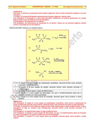 Prof. Agamenon Roberto UNIVERSIDADE FEDERAL – 2ª FASE www.agamenonquimica.com 54
Justificativa:
0-0) Falso: A estrutura A apresenta duas funções orgânicas: fenol e ácido carboxílico, ligadas a um anel
aromático.
1-1) Falso: O composto B também apresenta duas funções orgânicas: cetona e éter.
2-2) Verdadeiro: O composto C é uma amina terciária: trietilamina. As aminas apresentam um caráter
básico devido ao par de elétrons livre do nitrogênio.
3-3) Verdadeiro: O composto D é um aldeído.
4-4) Verdadeiro: Se misturarmos os compostos A e C (ácido + base), em um solvente orgânico, deverá
ocorrer a formação de um sal orgânico.
150)(Covest-2007) Observe as reações abaixo:
H C
3
KOH
C
H
2 O
H
C
C
3
CH
H
H H
H I
+
( aq )
A)
H C
3
C
H
C C 2
H
H
H
+
B)
HCl
H C
3
C
H
2 SO
H
C
C
3
CH
H
H O H
H
( conc )
C)
3
CH
4
H C
3 2 SO
H
C
H
O H
H
D)
4 / KMnO4
0 0 A reação A é uma reação de substituição nucleofílica, devendo formar como produto
principal o 2-hidroxipentano.
1 1 A reação B é uma reação de adição, devendo formar como produto principal o
1-clorobutano.
2 2 A reação B deve seguir a regra de Markovnikov.
3 3 A reação C é uma reação de eliminação, em que o 2-metil-2-penteno deve ser o
produto formado em maior quantidade.
4 4 A reação D é uma reação típica de oxidação, devendo gerar como produto o ácido
acético.
Justificativa:
0-0) Verdadeiro: A reação A é uma reação de substituição nucleofílica, onde ocorre a substituição do
grupo substituinte iodo pelo grupo hidróxi, devendo formar como produto principal o 2-hidroxipentano.
1-1) Falso: A reação B é uma reação de adição de HCl. Esta reação segue a regra de Markovnikov, onde o
hidrogênio se liga ao carbono mais hidrogenado, devendo formar como produto principal o 2-
clorobutano.
2-2) Verdadeiro: A reação B deve seguir a regra de Markovnikov.
3-3) Verdadeiro: A reação C é uma reação de eliminação, em que o 2-metil-2-penteno deve ser formado
em maior quantidade e o 2-metil-4- penteno em menor quantidade.
4-4) Verdadeiro: A reação D é uma reação típica de oxidação, devendo gerar como produto o ácido
acético.
 
