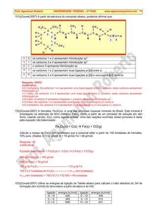 Prof. Agamenon Roberto UNIVERSIDADE FEDERAL – 2ª FASE www.agamenonquimica.com 55
151)(Covest-2007) A partir da estrutura do composto abaixo, podemos afirmar que:
H C
H
C
C
C
C
C
C
3
CH
3
C
C
H
H
H
3
CH
H
H
H
H
C
H
3
CH
C
H
C
C
H
C
3
CH
C
H
C
C
H
H
C H
1
2
3 4
5
0 0 os carbonos 1 e 2 apresentam hibridização sp2
.
1 1 os carbonos 3 e 4 apresentam hibridização sp
3
.
2 2 o carbono 5 apresenta hibridização sp.
3 3 os carbonos 1 e 2 apresentam duas ligações pi (π) entre si.
4 4 os carbonos 3 e 4 apresentam duas ligações pi (π) e uma sigma (σ), entre si.
Resposta: VFFFV
Justificativa:
0-0) Verdadeiro: Os carbonos 1 e 2 apresentam uma dupla ligação entre si, portanto, estes carbonos apresentam
hibridização sp
2
.
1-1) Falso: Os carbonos 3 e 4 apresentam uma tripla ligação entre si, portanto, estes carbonos apresentam
hibridização sp.
2-2) Falso: O carbono 5 apresenta 4 ligações σ, portanto, apresenta hibridização sp
3
.
3-3) Falso: Os carbonos 1 e 2 apresentam uma ligação pi (π) e uma sigma (σ), entre si.
4-4) Verdadeiro: Os carbonos 3 e 4 apresentam duas ligações pi (π) e uma sigma (σ), entre si.
152)(Covest-2007) A hematita, Fe2O3(s), é uma das principais riquezas minerais do Brasil. Este mineral é
empregado na obtenção de ferro metálico, Fe(s), obtido a partir de um processo de redução em alto
forno, usando carvão, C(s), como agente redutor. Uma das reações ocorridas nesse processo é dada
pela equação não balanceada:
Fe2O3(s) + C(s)  Fe(s) + CO(g)
Calcule a massa de Fe(s) (em toneladas) que é possível obter a partir de 100 toneladas de hematita,
70% pura. (Dados: C = 12 g/mol; O = 16 g/mol; Fe = 56 g/mol).
Resposta: 49
Justificativa:
Equação balanceada: 1 Fe2O3(s) + 3 C(s)  2 Fe(s) + 3 CO(g)
MM do Fe2O3(s) = 160 g/mol
MM do Fe(s) = 56 g/mol
160 g de Fe2O3 --------------------------------- 112 g de Fe
100 x 0,7 toneladas de Fe2O3 ---------------- m Fe (em toneladas)
m Fe (em toneladas) = 100 x 0,7 x 112/160 = 49 toneladas
153)(Covest-2007) Utilize as energias de ligação da Tabela abaixo para calcular o valor absoluto do ∆H de
formação (em kJ/mol) do cloro-etano a partir de eteno e do HCl.
ligação energia (kJ/mol) ligação energia (kJ/mol)
H – H 435 C – Cl 339
C – C 345 C – H 413
C = C 609 H – Cl 431
 
