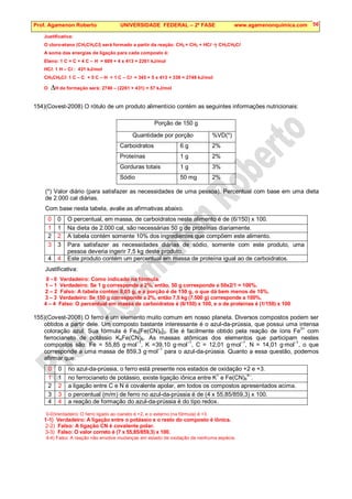Prof. Agamenon Roberto UNIVERSIDADE FEDERAL – 2ª FASE www.agamenonquimica.com 56
Justificativa:
O cloro-etano (CH3CH2Cl) será formado a partir da reação: CH2 = CH2 + HCl  CH3CH2Cl
A soma das energias de ligação para cada composto é:
Eteno: 1 C = C + 4 C – H = 609 + 4 x 413 = 2261 kJ/mol
HCl: 1 H – Cl : 431 kJ/mol
CH3CH2Cl: 1 C – C + 5 C – H + 1 C – Cl = 345 + 5 x 413 + 339 = 2749 kJ/mol
O ∆H de formação será: 2749 – (2261 + 431) = 57 kJ/mol
154)(Covest-2008) O rótulo de um produto alimentício contém as seguintes informações nutricionais:
Porção de 150 g
Quantidade por porção %VD(*)
Carboidratos 6 g 2%
Proteínas 1 g 2%
Gorduras totais 1 g 3%
Sódio 50 mg 2%
(*) Valor diário (para satisfazer as necessidades de uma pessoa). Percentual com base em uma dieta
de 2.000 cal diárias.
Com base nesta tabela, avalie as afirmativas abaixo.
0 0 O percentual, em massa, de carboidratos neste alimento é de (6/150) x 100.
1 1 Na dieta de 2.000 cal, são necessárias 50 g de proteínas diariamente.
2 2 A tabela contém somente 10% dos ingredientes que compõem este alimento.
3 3 Para satisfazer as necessidades diárias de sódio, somente com este produto, uma
pessoa deveria ingerir 7,5 kg deste produto.
4 4 Este produto contém um percentual em massa de proteína igual ao de carboidratos.
Justificativa:
0 - 0 Verdadeiro: Como indicado na fórmula.
1 – 1 Verdadeiro: Se 1 g corresponde a 2%, então, 50 g corresponde a 50x2/1 = 100%.
2 – 2 Falso: A tabela contém 8,05 g, e a porção é de 150 g, o que dá bem menos de 10%.
3 – 3 Verdadeiro: Se 150 g corresponde a 2%, então 7,5 kg (7.500 g) corresponde a 100%.
4 – 4 Falso: O percentual em massa de carboidratos é (6/150) x 100, e o de proteínas é (1/150) x 100
155)(Covest-2008) O ferro é um elemento muito comum em nosso planeta. Diversos compostos podem ser
obtidos a partir dele. Um composto bastante interessante é o azul-da-prússia, que possui uma intensa
coloração azul. Sua fórmula é Fe4[Fe(CN)6]3. Ele é facilmente obtido pela reação de íons Fe3+
com
ferrocianeto de potássio K4Fe(CN)6. As massas atômicas dos elementos que participam nestes
compostos são: Fe = 55,85 g·mol
–1
, K =39,10 g·mol
–1
, C = 12,01 g·mol
–1
, N = 14,01 g·mol
–1
, o que
corresponde a uma massa de 859,3 g·mol–1
para o azul-da-prússia. Quanto a essa questão, podemos
afirmar que:
0 0 no azul-da-prússia, o ferro está presente nos estados de oxidação +2 e +3.
1 1 no ferrocianeto de potássio, existe ligação iônica entre K+
e Fe(CN)6
4–
.
2 2 a ligação entre C e N é covalente apolar, em todos os compostos apresentados acima.
3 3 o percentual (m/m) de ferro no azul-da-prússia é de (4 x 55,85/859,3) x 100.
4 4 a reação de formação do azul-da-prússia é do tipo redox.
0-0)Verdadeiro: O ferro ligado ao cianeto é +2, e o externo (na fórmula) é +3.
1-1) Verdadeiro: A ligação entre o potássio e o resto do composto é iônica.
2-2) Falso: A ligação CN é covalente polar.
3-3) Falso: O valor correto é (7 x 55,85/859,3) x 100.
4-4) Falso: A reação não envolve mudanças em estado de oxidação de nenhuma espécie.
 