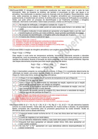 Prof. Agamenon Roberto UNIVERSIDADE FEDERAL – 2ª FASE www.agamenonquimica.com 57
156)(Covest-2008) O nitrogênio é um importante constituinte dos seres vivos, pois é parte de todo
aminoácido. Além de presente na biosfera, ele também é encontrado no solo, nas águas e na
atmosfera. Sua distribuição no planeta é parte do chamado ciclo do nitrogênio. Resumidamente, neste
ciclo, estão presentes as etapas de fixação do nitrogênio atmosférico por microorganismos, que,
posteriormente, é transformado em amônia. A amônia sofre um processo de nitrificação e é convertida a
nitrato, que pode sofrer um processo de desnitrificação e ser finalmente convertido a nitrogênio
molecular, retornando à atmosfera. Sobre esses processos, analise as afirmações a seguir.
0 0 Na reação de nitrificação, o nitrogênio é oxidado de –3 para +3.
1 1 A amônia é uma molécula volátil, porém em solos ácidos pode formar o íon amônio, não
volátil.
2 2 O nitrogênio molecular é muito estável por apresentar uma ligação tripla e, por isto, sua
transformação em amônia, por meios sintéticos, requer grandes quantidades de energia.
3 3 No processo de desnitrificação, o nitrogênio sofre uma redução de +5 para 0.
4 4 A maioria dos nitratos é solúvel em água.
0-0) Falso: A mudança é de –3 para +5.
1-1) Verdadeiro: Estas são características bem conhecidas da molécula de amônia.
2-2) Verdadeiro: A quebra de uma ligação tripla requer muita energia.
3-3) Verdadeiro: No nitrato, o número de oxidação do nitrogênio é +5, e, em N2, é zero.
4 4 Verdadeiro: Os nitratos são quase todos solúveis em água.
157)(Covest-2008) A reação de nitrogênio atmosférico com oxigênio produz óxido de nitrogênio:
N2(g) + O2(g) → 2 NO(g)
Esta reação é muito lenta em temperatura ambiente, tornando-se importante somente a elevadas
temperaturas, como as presentes em motores de combustão interna. Este óxido participa em diversas
reações na atmosfera, levando à formação de vários poluentes, com forte impacto ambiental. Algumas
das etapas elementares propostas para esta reação encontram-se abaixo:
N2(g) + O(g) → NO(g) + N(g) (Etapa 1)
N(g) + O2(g) → NO(g) + O(g) (Etapa 2)
O(g) é intermediário presente na combustão em motores. A Etapa (1) é considerada determinante da
velocidade da reação, pois possui elevada energia de ativação (317 kJ·mol–1
), muito maior do que na
Etapa (2). Sobre esse tema, avalie as seguintes afirmativas:
0 0 A Etapa (1) é mais afetada por um aumento de temperatura do que a Etapa (2).
1 1 A Etapa (2) é de segunda ordem.
2 2 Como a Etapa (1) é a determinante da velocidade da reação, espera-se que a reação
global seja de segunda ordem em relação ao nitrogênio.
3 3 Um aumento na temperatura reacional deve diminuir a velocidade da reação, uma vez
que a energia de ativação é muito elevada.
4 4 Um aumento na pressão parcial do oxigênio (O2) deve diminuir a velocidade da reação,
uma vez que ele não participa da Etapa (1).
0 – 0 Verdadeiro: A reação mais afetada pela temperatura é a de maior energia de ativação.
1 – 1 Verdadeiro: Primeira ordem em N e primeira ordem em O2.
2 – 2 Falso: A reação deve ser de primeira ordem em relação ao nitrogênio.
3 – 3 Falso: O aumento de temperatura aumenta a velocidade da reação.
4 – 4 Falso: O fato de não participar na etapa lenta, não implica diminuir a velocidade da reação.
158)(Covest-2008) Si (Z = 14), Fe (Z = 26), K (Z = 19), Mg (Z = 12), Al (Z = 13) são elementos bastante
comuns na crosta terrestre. Todos eles são presentes em muitos óxidos e silicatos. As propriedades
destes compostos são importantes para os processos geoquímicos da crosta terrestre. Avalie as
afirmativas abaixo acerca desses elementos.
0 0 O alumínio tende a existir na forma de íon +3, e seu raio iônico deve ser maior que o do
íon Mg2+
.
1 1 O óxido de magnésio é um óxido básico.
2 2 Si é um elemento nitidamente metálico, e seu óxido deve possuir a fórmula SiO2.
3 3 Enquanto K2O deve apresentar um elevado caráter iônico, SiO2 deve apresentar um
maior caráter covalente.
4 4 Os íons Fe2+
e Fe3+
apresentam em suas eletrosferas elétrons desemparelhados no
estado fundamental.
 