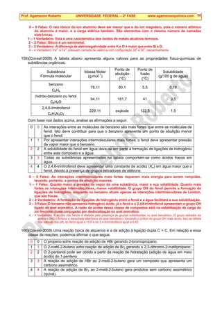 Prof. Agamenon Roberto UNIVERSIDADE FEDERAL – 2ª FASE www.agamenonquimica.com 58
0 – 0 Falso: O raio iônico do íon alumínio deve ser menor que o do íon magnésio, pois o número atômico
do alumínio é maior, e a carga elétrica também. São elementos com o mesmo número de camadas
eletrônicas.
1 – 1 Verdadeiro: Esta é uma característica dos óxidos de metais alcalinos terrosos.
2 – 2 Falso: Silício é um semimetal.
3 – 3 Verdadeiro: A diferença de eletronegatividade entre K e O é maior que entre Si e O.
4 – 4 Verdadeiro: Fe
2+
e Fe
3+
possuem camada de valência com configuração 3d
6
e 3d
5
, respectivamente.
159)(Covest-2008) A tabela abaixo apresenta alguns valores para as propriedades físico-químicas de
substâncias orgânicas.
Substância
Fórmula molecular
Massa Molar
(g.mol–1
)
Ponto de
ebulição
(°C)
Ponto de
fusão
(°C)
Solubilidade
(g/100 g de água)
benzeno
C6H6
78,11 80,1 5,5 0,18
hidróxi-benzeno ou fenol
C6H6O
94,11 181,7 41 9,5
2,4,6-trinitrofenol
C6H3N3O7
229,11 explode 122,5 1,5
Com base nos dados acima, analise as afirmações a seguir.
0 0 As interações entre as moléculas de benzeno são mais fortes que entre as moléculas de
fenol. Isto deve contribuir para que o benzeno apresente um ponto de ebulição menor
que o fenol.
1 1 Por apresentar interações intermoleculares mais fortes, o fenol deve apresentar pressão
de vapor maior que o benzeno.
2 2 A solubilidade do fenol em água deve-se em parte à formação de ligações de hidrogênio
entre este composto e a água.
3 3 Todas as substâncias apresentadas na tabela comportam-se como ácidos fracos em
água.
4 4 O 2,4,6-trinitrofenol deve apresentar uma constante de acidez (Ka) em água maior que o
fenol, devido à presença de grupos retiradores de elétrons.
0 – 0 Falso: As interações intermoleculares mais fortes requerem mais energia para serem rompidas,
levando, portanto, a pontos de ebulição maiores.
1 – 1 Falso: Quanto maior a pressão de vapor de uma substância, maior a sua volatilidade. Quanto mais
fortes as interações intermoleculares, menor volatilidade. O grupo OH do fenol permite a formação de
ligações de hidrogênio, enquanto no benzeno atuam apenas as interações intermoleculares de London,
que são fracas.
2 – 2 Verdadeiro: A formação de ligações de hidrogênio entre o fenol e a água facilitará a sua solubilização.
3 – 3 Falso: O benzeno não apresenta hidrogênio ácido, já o fenol e o 2,4,6-trinitrofenol apresentam o grupo OH
ligado ao anel aromático. A razão da acidez dessa classe de compostos está na estabilização da carga do
íon fenóxido (base conjugada) por deslocalização no anel aromático.
4 – 4 Verdadeiro: A acidez dos fenóis é afetada pela presença de grupos substituintes no anel benzênico. O grupo retirador de
elétrons (NO2) diminui a densidade eletrônica do anel benzênico, tornando o próton do grupo OH mais ácido. Isto se reflete
nos valores dos pKa do fenol igual a 10,0 e do 2,4,6-trinitrofenol igual a 0,42.
160)(Covest-2008) Uma reação típica de alquenos é a de adição à ligação dupla C = C. Em relação a essa
classe de reações, podemos afirmar o que segue.
0 0 O propeno sofre reação de adição de HBr gerando 2-bromopropano.
1 1 O 2-metil-2-buteno sofre reação de adição de Br2 gerando o 2,3-dibromo-2-metilpropano.
2 2 O 2-pentanol pode ser obtido a partir da reação de hidratação (adição de água em meio
ácido) do 1-penteno.
3 3 A reação de adição de HBr ao 2-metil-2-buteno gera um composto que apresenta um
carbono assimétrico.
4 4 A reação de adição de Br2 ao 2-metil-2-buteno gera produtos sem carbono assimétrico
(quiral).
 
