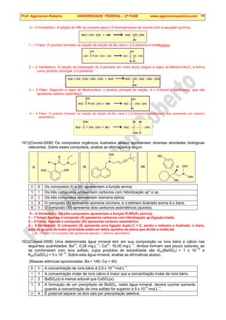 Prof. Agamenon Roberto UNIVERSIDADE FEDERAL – 2ª FASE www.agamenonquimica.com 59
0 – 0 Verdadeiro: A adição de HBr ao propeno gera o 2-bromopropano de acordo com a equação química,
H C CH - CH + HBr H C - CH - CH
2 3 3 3
Br
1 – 1 Falso: O produto formado na reação de adição de Br2 será o 2,3-dibromo-2-metilbutano.
H C - C CH - CH + Br H C - C - CH - CH
3 3 2 3 3
Br
CH3 CH3
Br
2 – 2 Verdadeiro: A reação de hidratação do 2-penteno em meio ácido (segue a regra de Markovnikov), e forma
como produto principal, o 2-pentanol.
OH
H C = CH - CH - CH - CH + H O H C - CH - CH - CH - CH
2 2 2 3 2 3 2 2 3
3 – 3 Falso: Seguindo a regra de Markovnikov, o produto principal da reação, é o 2-bromo-2-metilbutano, que não
apresenta carbono assimétrico.
H C - C CH - CH + HBr H C - C - CH - CH
3 3 3 2 3
CH3 CH3
Br
4 – 4 Falso: O produto formado na reação de adição de Br2 será o 2,3-dibromo-2-metilbutano, que apresenta um carbono
assimétrico.
H C - C CH - CH + Br H C - C - - CH
3 3 2 3 3
C
CH3
CH3
Br Br
H
161)(Covest-2008) Os compostos orgânicos ilustrados abaixo apresentam diversas atividades biológicas
relevantes. Sobre esses compostos, analise as afirmações a seguir.
0 0 Os compostos (I) e (III) apresentam a função amina.
1 1 Os três compostos apresentam carbonos com hibridização sp
2
e sp.
2 2 Os três compostos apresentam isomeria óptica.
3 3 O composto (II) apresenta isomeria cis-trans, e o isômero ilustrado acima é o trans.
4 4 O composto (III) apresenta dois carbonos assimétricos (quirais).
0 – 0 Verdadeiro: Os três compostos apresentam a função R1NR2R3 (amina).
1 – 1 Falso: Apenas o composto (II) apresenta carbonos com hibridização sp (ligação tripla).
2 – 2 Falso: Apenas o composto (III) apresenta carbono assimétrico.
3 – 3 Verdadeiro: O composto (II) apresenta uma ligação dupla C = C, sendo o isômero o ilustrado, o trans,
pois os grupos de maior prioridade estão em lados opostos do plano que divide a molécula.
4 – 4 Falso: O composto (III) apresenta apenas 1 carbono assimétrico.
162)(Covest-2008) Uma determinada água mineral tem em sua composição os íons bário e cálcio nas
seguintes quantidades: Ba2+
: 0,28 mg.L–1
; Ca2+
: 16,00 mg.L–1
. Ambos formam sais pouco solúveis, ao
se combinarem com íons sulfato, cujos produtos de solubilidade são Kps(BaSO4) = 1 x 10
–10
e
Kps(CaSO4) = 5 x 10 –5
. Sobre esta água mineral, analise as afirmativas abaixo.
(Massas atômicas aproximadas: Ba = 140; Ca = 40)
0 0 A concentração de íons bário é 2,0 x 10
–3
mol.L
–1
.
1 1 A concentração molar de íons cálcio é maior que a concentração molar de íons bário.
2 2 BaSO4(s) é menos solúvel que CaSO4(s).
3 3 A formação de um precipitado de BaSO4, nesta água mineral, deverá ocorrer somente
quando a concentração de íons sulfato for superior a 5 x 10
–5
mol.L
–1
.
4 4 É possível separar os dois sais por precipitação seletiva.
OH
CH3
N
H
HO
(III)
CH3
CH3
N
(II)
CH3
H C
3
N N
H
O
(I)
 